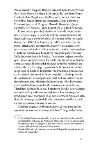 Paulo Bruscky, Joaquim Branco, Samaral, Júlio Plaza, Avelino 
de Araújo, Daniel Santiago, L.M. Andrade, Leonhard Frank 
Duch y Odair Magallanes; Guillermo Deisler en Chile; en 
Colombia, Jonier Marín; en Venezuela, Diego Barboza y 
Dámaso Ogaz; en el Uruguay, Haroldo González y Jorge 
Carballo, y en México, Felipe Ehrenberg y Pedro Friederick. 
El arte correo permitió establecer redes de intercambio 
internacionales que, a pesar de utilizar las instituciones del 
Estado, filtraban el control de las dictaduras sobre los ciuda-danos. 
En 1970 Felipe Ehrenberg realizó una intervención 
postal articulando el correo británico y el mexicano. Obra 
secretamente titulada Arriba y Adelante… y si no pues también 
(1970) fue el envío que Ehrenberg hizo para participar en el 
Salón Independiente de México. Doscientas tarjetas postales 
que, juntas, completaban la figura de una pin-up sosteniendo 
entre sus senos la pelota del mundial de fútbol realizado ese 
año en México. La imagen provenía de la promoción de los 
juegos que se hacía en Inglaterra. Fragmentada, podía atrave-sar 
el control que prohibía la pornografía. La frase provenía 
de los discursos de campaña electoral de Luis Echeverría, de 
tinte desarrollista. Ministro del Interior en 1968, Echeverría 
era considerado responsable de la masacre estudiantil en 
Tlatelolco, después de la cual Ehrenberg decidió dejar México 
con su familia y radicarse en Inglaterra. Los vacíos que se 
produjeron en el momento en el que se armó la figura en sala, 
durante la inauguración del salón, ponían en conflicto la efi-ciencia 
67 
de ambos sistemas de correo. 
También Eugenio Dittborn utilizó el correo para enviar 
sus pinturas aeropostales fuera de Chile.19 En grandes hojas 
19 “…fueron las Pinturas aeropostales las que me permitieron desertar defi-nitivamente 
de la Escena de Avanzada. Al hacerlo recogí mi camino ante-rior, 
reciclado por los pliegues y, por otro lado, mi trabajo y yo salimos al 
mundo. Al hacerlo me despedí de la Avanzada. 
Federico Galende: ¿Y hasta qué momento de la producción de tu obra te 
sentías allí encerrado? 
 