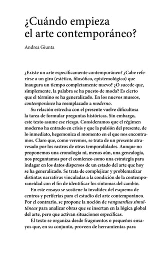 ¿Cuándo empieza 
el arte contemporáneo? 
Andrea Giunta 
¿Existe un arte específicamente contemporáneo? ¿Cabe refe-rirse 
a un giro (estético, filosófico, epistemológico) que 
inaugura un tiempo completamente nuevo? ¿O sucede que, 
simplemente, la palabra se ha puesto de moda? Es cierto 
que el término se ha generalizado. En los nuevos museos, 
contemporáneo ha reemplazado a moderno. 
Su relación estrecha con el presente vuelve dificultosa 
la tarea de formular preguntas históricas. Sin embargo, 
este texto asume ese riesgo. Consideramos que el régimen 
moderno ha entrado en crisis y que la pulsión del presente, de 
lo inmediato, hegemoniza el momento en el que nos encontra-mos. 
Claro que, como veremos, se trata de un presente atra-vesado 
por los rastros de otras temporalidades. Aunque no 
proponemos una cronología ni, menos aún, una genealogía, 
nos preguntamos por el comienzo como una estrategia para 
indagar en los datos dispersos de un estado del arte que hoy 
se ha generalizado. Se trata de complejizar y problematizar 
distintas narrativas vinculadas a la condición de la contempo-raneidad 
con el fin de identificar los síntomas del cambio. 
En este ensayo se sostiene la invalidez del esquema de 
centros y periferias para el estudio del arte contemporáneo. 
Por el contrario, se propone la noción de vanguardias simul-táneas 
para analizar obras que se insertan en la lógica global 
del arte, pero que activan situaciones específicas. 
El texto se organiza desde fragmentos o pequeños ensa-yos 
que, en su conjunto, proveen de herramientas para 
 
