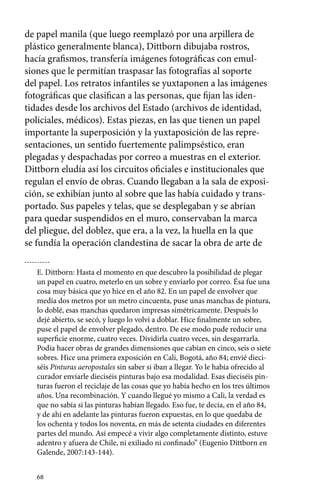 de papel manila (que luego reemplazó por una arpillera de 
plástico generalmente blanca), Dittborn dibujaba rostros, 
hacía grafismos, transfería imágenes fotográficas con emul-siones 
68 
que le permitían traspasar las fotografías al soporte 
del papel. Los retratos infantiles se yuxtaponen a las imágenes 
fotográficas que clasifican a las personas, que fijan las iden-tidades 
desde los archivos del Estado (archivos de identidad, 
policiales, médicos). Estas piezas, en las que tienen un papel 
importante la superposición y la yuxtaposición de las repre-sentaciones, 
un sentido fuertemente palimpséstico, eran 
plegadas y despachadas por correo a muestras en el exterior. 
Dittborn eludía así los circuitos oficiales e institucionales que 
regulan el envío de obras. Cuando llegaban a la sala de exposi-ción, 
se exhibían junto al sobre que las había cuidado y trans-portado. 
Sus papeles y telas, que se desplegaban y se abrían 
para quedar suspendidos en el muro, conservaban la marca 
del pliegue, del doblez, que era, a la vez, la huella en la que 
se fundía la operación clandestina de sacar la obra de arte de 
E. Dittborn: Hasta el momento en que descubro la posibilidad de plegar 
un papel en cuatro, meterlo en un sobre y enviarlo por correo. Ésa fue una 
cosa muy básica que yo hice en el año 82. En un papel de envolver que 
medía dos metros por un metro cincuenta, puse unas manchas de pintura, 
lo doblé, esas manchas quedaron impresas simétricamente. Después lo 
dejé abierto, se secó, y luego lo volví a doblar. Hice finalmente un sobre, 
puse el papel de envolver plegado, dentro. De ese modo pude reducir una 
superficie enorme, cuatro veces. Dividirla cuatro veces, sin desgarrarla. 
Podía hacer obras de grandes dimensiones que cabían en cinco, seis o siete 
sobres. Hice una primera exposición en Cali, Bogotá, año 84; envié dieci-séis 
Pinturas aeropostales sin saber si iban a llegar. Yo le había ofrecido al 
curador enviarle dieciséis pinturas bajo esa modalidad. Esas dieciséis pin-turas 
fueron el reciclaje de las cosas que yo había hecho en los tres últimos 
años. Una recombinación. Y cuando llegué yo mismo a Cali, la verdad es 
que no sabía si las pinturas habían llegado. Eso fue, te decía, en el año 84, 
y de ahí en adelante las pinturas fueron expuestas, en lo que quedaba de 
los ochenta y todos los noventa, en más de setenta ciudades en diferentes 
partes del mundo. Así empecé a vivir algo completamente distinto, estuve 
adentro y afuera de Chile, ni exiliado ni confinado” (Eugenio Dittborn en 
Galende, 2007:143-144). 
 
