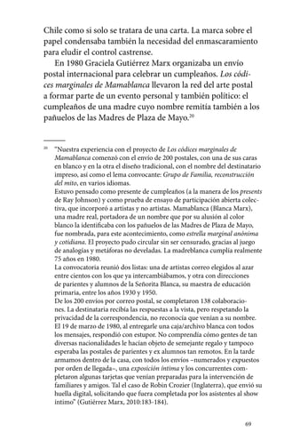 Chile como si solo se tratara de una carta. La marca sobre el 
papel condensaba también la necesidad del enmascaramiento 
para eludir el control castrense. 
En 1980 Graciela Gutiérrez Marx organizaba un envío 
postal internacional para celebrar un cumpleaños. Los códi-ces 
marginales de Mamablanca llevaron la red del arte postal 
a formar parte de un evento personal y también político: el 
cumpleaños de una madre cuyo nombre remitía también a los 
pañuelos de las Madres de Plaza de Mayo.20 
69 
20 “Nuestra experiencia con el proyecto de Los códices marginales de 
Mamablanca comenzó con el envío de 200 postales, con una de sus caras 
en blanco y en la otra el diseño tradicional, con el nombre del destinatario 
impreso, así como el lema convocante: Grupo de Familia, reconstrucción 
del mito, en varios idiomas. 
Estuvo pensado como presente de cumpleaños (a la manera de los presents 
de Ray Johnson) y como prueba de ensayo de participación abierta colec-tiva, 
que incorporó a artistas y no artistas. Mamablanca (Blanca Marx), 
una madre real, portadora de un nombre que por su alusión al color 
blanco la identificaba con los pañuelos de las Madres de Plaza de Mayo, 
fue nombrada, para este acontecimiento, como estrella marginal anónima 
y cotidiana. El proyecto pudo circular sin ser censurado, gracias al juego 
de analogías y metáforas no develadas. La madreblanca cumplía realmente 
75 años en 1980. 
La convocatoria reunió dos listas: una de artistas correo elegidos al azar 
entre cientos con los que ya intercambiábamos, y otra con direcciones 
de parientes y alumnos de la Señorita Blanca, su maestra de educación 
primaria, entre los años 1930 y 1950. 
De los 200 envíos por correo postal, se completaron 138 colaboracio-nes. 
La destinataria recibía las respuestas a la vista, pero respetando la 
privacidad de la correspondencia, no reconocía que venían a su nombre. 
El 19 de marzo de 1980, al entregarle una caja/archivo blanca con todos 
los mensajes, respondió con estupor. No comprendía cómo gentes de tan 
diversas nacionalidades le hacían objeto de semejante regalo y tampoco 
esperaba las postales de parientes y ex alumnos tan remotos. En la tarde 
armamos dentro de la casa, con todos los envíos –numerados y expuestos 
por orden de llegada–, una exposición íntima y los concurrentes com-pletaron 
algunas tarjetas que venían preparadas para la intervención de 
familiares y amigos. Tal el caso de Robin Crozier (Inglaterra), que envió su 
huella digital, solicitando que fuera completada por los asistentes al show 
íntimo” (Gutiérrez Marx, 2010:183-184). 
 