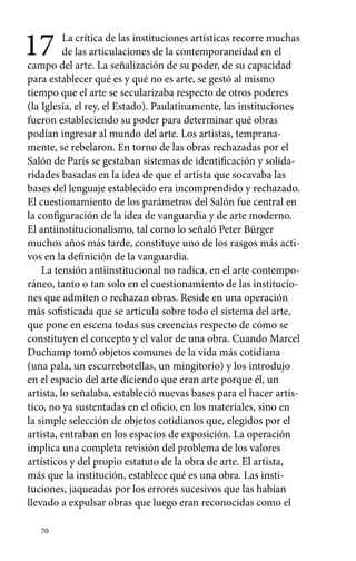 17 La crítica de las instituciones artísticas recorre muchas 
70 
de las articulaciones de la contemporaneidad en el 
campo del arte. La señalización de su poder, de su capacidad 
para establecer qué es y qué no es arte, se gestó al mismo 
tiempo que el arte se secularizaba respecto de otros poderes 
(la Iglesia, el rey, el Estado). Paulatinamente, las instituciones 
fueron estableciendo su poder para determinar qué obras 
podían ingresar al mundo del arte. Los artistas, temprana-mente, 
se rebelaron. En torno de las obras rechazadas por el 
Salón de París se gestaban sistemas de identificación y solida-ridades 
basadas en la idea de que el artista que socavaba las 
bases del lenguaje establecido era incomprendido y rechazado. 
El cuestionamiento de los parámetros del Salón fue central en 
la configuración de la idea de vanguardia y de arte moderno. 
El antiinstitucionalismo, tal como lo señaló Peter Bürger 
muchos años más tarde, constituye uno de los rasgos más acti-vos 
en la definición de la vanguardia. 
La tensión antiinstitucional no radica, en el arte contempo-ráneo, 
tanto o tan solo en el cuestionamiento de las institucio-nes 
que admiten o rechazan obras. Reside en una operación 
más sofisticada que se articula sobre todo el sistema del arte, 
que pone en escena todas sus creencias respecto de cómo se 
constituyen el concepto y el valor de una obra. Cuando Marcel 
Duchamp tomó objetos comunes de la vida más cotidiana 
(una pala, un escurrebotellas, un mingitorio) y los introdujo 
en el espacio del arte diciendo que eran arte porque él, un 
artista, lo señalaba, estableció nuevas bases para el hacer artís-tico, 
no ya sustentadas en el oficio, en los materiales, sino en 
la simple selección de objetos cotidianos que, elegidos por el 
artista, entraban en los espacios de exposición. La operación 
implica una completa revisión del problema de los valores 
artísticos y del propio estatuto de la obra de arte. El artista, 
más que la institución, establece qué es una obra. Las insti-tuciones, 
jaqueadas por los errores sucesivos que las habían 
llevado a expulsar obras que luego eran reconocidas como el 
 
