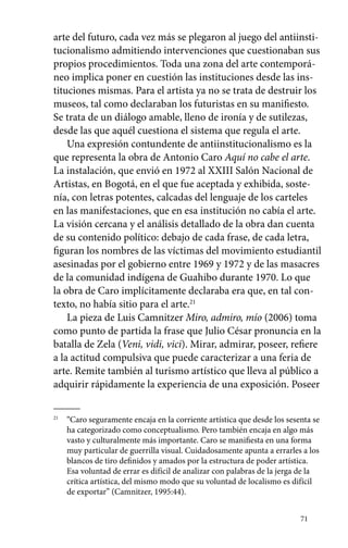 arte del futuro, cada vez más se plegaron al juego del antiinsti-tucionalismo 
admitiendo intervenciones que cuestionaban sus 
propios procedimientos. Toda una zona del arte contemporá-neo 
implica poner en cuestión las instituciones desde las ins-tituciones 
mismas. Para el artista ya no se trata de destruir los 
museos, tal como declaraban los futuristas en su manifiesto. 
Se trata de un diálogo amable, lleno de ironía y de sutilezas, 
desde las que aquél cuestiona el sistema que regula el arte. 
Una expresión contundente de antiinstitucionalismo es la 
que representa la obra de Antonio Caro Aquí no cabe el arte. 
La instalación, que envió en 1972 al XXIII Salón Nacional de 
Artistas, en Bogotá, en el que fue aceptada y exhibida, soste-nía, 
con letras potentes, calcadas del lenguaje de los carteles 
en las manifestaciones, que en esa institución no cabía el arte. 
La visión cercana y el análisis detallado de la obra dan cuenta 
de su contenido político: debajo de cada frase, de cada letra, 
figuran los nombres de las víctimas del movimiento estudiantil 
asesinadas por el gobierno entre 1969 y 1972 y de las masacres 
de la comunidad indígena de Guahibo durante 1970. Lo que 
la obra de Caro implícitamente declaraba era que, en tal con-texto, 
no había sitio para el arte.21 
La pieza de Luis Camnitzer Miro, admiro, mío (2006) toma 
como punto de partida la frase que Julio César pronuncia en la 
batalla de Zela (Veni, vidi, vici). Mirar, admirar, poseer, refiere 
a la actitud compulsiva que puede caracterizar a una feria de 
arte. Remite también al turismo artístico que lleva al público a 
adquirir rápidamente la experiencia de una exposición. Poseer 
21 “Caro seguramente encaja en la corriente artística que desde los sesenta se 
ha categorizado como conceptualismo. Pero también encaja en algo más 
vasto y culturalmente más importante. Caro se manifiesta en una forma 
muy particular de guerrilla visual. Cuidadosamente apunta a errarles a los 
blancos de tiro definidos y amados por la estructura de poder artística. 
Esa voluntad de errar es difícil de analizar con palabras de la jerga de la 
crítica artística, del mismo modo que su voluntad de localismo es difícil 
de exportar” (Camnitzer, 1995:44). 
71 
 