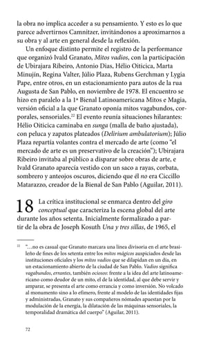 la obra no implica acceder a su pensamiento. Y esto es lo que 
parece advertirnos Camnitzer, invitándonos a aproximarnos a 
su obra y al arte en general desde la reflexión. 
Un enfoque distinto permite el registro de la performance 
que organizó Ivald Granato, Mitos vadios, con la participación 
de Ubirajara Ribeiro, Antonio Dias, Hélio Oiticica, Marta 
Minujín, Regina Valter, Júlio Plaza, Rubens Gerchman y Lygia 
Pape, entre otros, en un estacionamiento para autos de la rua 
Augusta de San Pablo, en noviembre de 1978. El encuentro se 
hizo en paralelo a la 1ª Bienal Latinoamericana Mitos e Magia, 
versión oficial a la que Granato oponía mitos vagabundos, cor-porales, 
72 
sensoriales.22 El evento reunía situaciones hilarantes: 
Hélio Oiticica caminaba en sunga (malla de baño ajustada), 
con peluca y zapatos plateados (Delirium ambulatorium); Júlio 
Plaza repartía volantes contra el mercado de arte (como “el 
mercado de arte es un preservativo de la creación”); Ubirajara 
Ribeiro invitaba al público a disparar sobre obras de arte, e 
Ivald Granato aparecía vestido con un saco a rayas, corbata, 
sombrero y anteojos oscuros, diciendo que él no era Ciccillo 
Matarazzo, creador de la Bienal de San Pablo (Aguilar, 2011). 
18 La crítica institucional se enmarca dentro del giro 
conceptual que caracteriza la escena global del arte 
durante los años setenta. Inicialmente formalizado a par-tir 
de la obra de Joseph Kosuth Una y tres sillas, de 1965, el 
22 “…no es casual que Granato marcara una línea divisoria en el arte brasi-leño 
de fines de los setenta entre los mitos mágicos auspiciados desde las 
instituciones oficiales y los mitos vadios que se dilapidan en un día, en 
un estacionamiento abierto de la ciudad de San Pablo. Vadios significa 
vagabundos, errantes, también ociosos: frente a la idea del arte latinoame-ricano 
como deudor de un mito, el de la identidad, al que debe servir y 
amparar, se presenta el arte como errancia y como inversión. No volcado 
al monumento sino a lo efímero, frente al modelo de las identidades fijas 
y administradas, Granato y sus compañeros nómades apuestan por la 
modulación de la energía, la dilatación de las máquinas sensoriales, la 
temporalidad dramática del cuerpo” (Aguilar, 2011). 
 