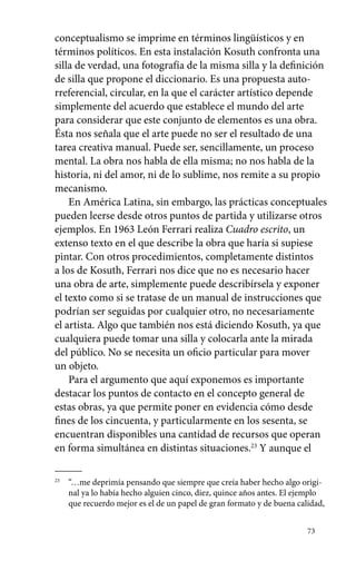 conceptualismo se imprime en términos lingüísticos y en 
términos políticos. En esta instalación Kosuth confronta una 
silla de verdad, una fotografía de la misma silla y la definición 
de silla que propone el diccionario. Es una propuesta auto-rreferencial, 
circular, en la que el carácter artístico depende 
simplemente del acuerdo que establece el mundo del arte 
para considerar que este conjunto de elementos es una obra. 
Ésta nos señala que el arte puede no ser el resultado de una 
tarea creativa manual. Puede ser, sencillamente, un proceso 
mental. La obra nos habla de ella misma; no nos habla de la 
historia, ni del amor, ni de lo sublime, nos remite a su propio 
mecanismo. 
En América Latina, sin embargo, las prácticas conceptuales 
pueden leerse desde otros puntos de partida y utilizarse otros 
ejemplos. En 1963 León Ferrari realiza Cuadro escrito, un 
extenso texto en el que describe la obra que haría si supiese 
pintar. Con otros procedimientos, completamente distintos 
a los de Kosuth, Ferrari nos dice que no es necesario hacer 
una obra de arte, simplemente puede describírsela y exponer 
el texto como si se tratase de un manual de instrucciones que 
podrían ser seguidas por cualquier otro, no necesariamente 
el artista. Algo que también nos está diciendo Kosuth, ya que 
cualquiera puede tomar una silla y colocarla ante la mirada 
del público. No se necesita un oficio particular para mover 
un objeto. 
Para el argumento que aquí exponemos es importante 
destacar los puntos de contacto en el concepto general de 
estas obras, ya que permite poner en evidencia cómo desde 
fines de los cincuenta, y particularmente en los sesenta, se 
encuentran disponibles una cantidad de recursos que operan 
en forma simultánea en distintas situaciones.23 Y aunque el 
23 “…me deprimía pensando que siempre que creía haber hecho algo origi-nal 
ya lo había hecho alguien cinco, diez, quince años antes. El ejemplo 
que recuerdo mejor es el de un papel de gran formato y de buena calidad, 
73 
 