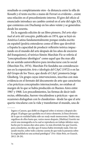 resultado es completamente otro –la distancia entre la silla de 
Kosuth y el texto escrito a mano de Ferrari es evidente–, existe 
una relación en el procedimiento interno. El giro del oficio al 
enunciado introduce un cambio central en el arte del siglo XX, 
que comienza con Duchamp en los años veinte y se generaliza 
desde los sesenta. 
En la segunda edición de un libro pionero, Del arte obje-tual 
al arte del concepto, publicado en 1974, que se leyó en 
América Latina fundamentalmente porque estaba escrito 
en español (podría entenderse como el libro que devolvió 
a España la capacidad de producir reflexión teórica impac-tando 
74 
en el mundo del arte después de los años de encierro 
del franquismo), el teórico Simón Marchán Fiz se refería al 
“conceptualismo ideológico” como aquel que iba mas allá 
de un sentido autorreflexivo para involucrarse con lo social 
(Marchán Fiz, 1974). Marchán Fiz fundaba sus consideracio-nes 
en la exposición Arte e ideología del CAyC (1972) o en las 
del Grupo de los Trece, que desde el CAyC promovía Jorge 
Glusberg. Un grupo cuyas intervenciones, inscritas con más 
evidencia en el formato del documento de arte que caracteriza 
a las prácticas conceptuales internacionales, no estaban al 
margen de lo que se había producido en Buenos Aires entre 
1967 y 1968. Los procedimientos, las formas de decir indi-rectas, 
obliteradas, fueron vinculándose a prácticas –que en 
ocasiones dialogaban con lo clandestino– desde las que el arte 
quería vincularse con la vida y transformar el mundo, una de 
Ingres o Canson, que doblé en diagonal sobre sí mismo y después des-plegué. 
El pliegue que quedaba era el único elemento, la línea divisoria 
de lo que en realidad había sido un ready made monocromo. Estaba muy 
orgulloso de ellos hasta que, varios meses después, [Mathias] Goeritz me 
envió una monografía en la cual se reproducía un trabajo idéntico suyo, 
hecho por lo menos diez años antes. Lo más divertido fue que Goeritz, 
para consolarme, me dijo que él nunca había inventado nada. Esto me 
ayudó mucho, sobre todo a darme cuenta de que toda la paranoia sobre 
la originalidad era una actitud patológica” (Yve-Alain Bois, en Guasch, 
2012: 28-29). 
 