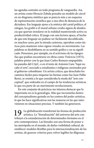 las agendas centrales en todo programa de vanguardia. Así, 
un artista como Horacio Zabala pensaba un modelo de cárcel 
en un diagrama sintético que se parecía más a un esquema 
de representación científica que a una obra de denuncia de la 
dictadura. Ese lenguaje ajeno a la retórica del cartel político, el 
eslogan, los grafiti o el mural urbano creaba signos de disiden-cia 
que querían instalarse en la realidad manteniendo activa su 
productividad crítica. El juego con una lectura opaca, el hecho 
de que este lenguaje no pudiese ser fácilmente decodificado, 
en muchos casos, por la mirada castrense, operaban como tác-ticas 
para mantener estos signos visuales en movimiento. Las 
palabras se desdoblaron en su sentido gráfico y en su signifi-cado. 
Pensemos, por ejemplo, en el activismo de las tipogra-fías 
que podían encontrarse en obras como Violencia (1973), 
palabra-póster con la que Juan Carlos Romero empapelaba 
las paredes del CAyC, o en el texto de Antonio Caro “Aquí no 
cabe el arte”, asociado a estudiantes e indígenas asesinados por 
el gobierno colombiano. Un artista crítico, que desechaba los 
caminos fáciles para etiquetar las formas como fue Juan Pablo 
Renzi, se resistía a lo que consideraba la moda del “arte con-ceptual”, 
que ordenaba en el campo de las tendencias artísticas 
lo que era parte de un movimiento revolucionario. 
En este conjunto de prácticas me interesa destacar que lo 
importante no es la genealogía. Más que incrustarlas dentro 
del conceptualismo gestado en los centros del poder artístico, 
lo que las hace significativas son las maneras en las que inter-vinieron 
75 
en situaciones precisas. Y también las generaron. 
19 La globalización transformó las formas de producción 
artística. La “bienalización” del universo del arte con-tribuyó 
a la estandarización de determinados formatos en el 
arte contemporáneo. Las bienales son una forma de poner a 
las metrópolis en el mundo, de darles visibilidad cultural, de 
establecer modelos flexibles para la internacionalización de los 
artistas, de generar criterios para volver legibles las filigranas 
 
