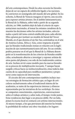 del arte contemporáneo. Desde los años noventa las bienales 
dejan de ser un espacio de exhibición ligado a las naciones. 
Se convierten en sismógrafos del mundo del arte global. En los 
ochenta, la Bienal de Venecia inaugura el Aperto, una sección 
para exponer artistas jóvenes. En el ámbito latinoamericano, 
la Bienal de La Habana, sobre todo a partir de su segunda 
edición, en 1986, también dejó de lado el criterio de repre-sentaciones 
76 
nacionales, al tomar los mismos curadores de la 
muestra las decisiones sobre los artistas invitados, seleccio-nados 
a partir del tema central establecido para cada edición. 
Ellos optaron por instituir un modelo de bienal del Tercer 
Mundo, en el que domina el eje Sur-Sur, centrándose en el arte 
de América Latina, África y Asia, como respuesta al poder 
que las bienales tradicionales tenían en relación con la legiti-mación 
de ejes euronorteamericanos del arte. En un sentido, 
podría pensarse en el rol que la Bienal de La Habana desem-peñó 
en la transformación de los criterios de bienales estable-cidas, 
actualmente abiertas a investigar y exponer artistas de 
otras partes del planeta y no solo de los tradicionales centros 
de arte. Incluso sirvió como modelo para las nuevas bienales 
en su proceso de multiplicación incesante. Y aunque hayan 
surgido críticas hacia su institucionalización, éstas todavía dan 
cuenta de su capacidad para modificar parámetros y propo-nerse 
como espacios de intervención. 
El circuito del arte contemporáneo también incluye nue-vas 
estrategias de formación artística que, en lugar de arti-cularse 
exclusivamente sobre el tradicional sistema de las 
academias, se nutre de las experiencias intensas y efímeras 
representadas por las iniciativas de los workshops. En éstos 
se comparten conocimientos, experiencias, conversaciones 
sobre el trabajo artístico y, sobre todo, el tiempo vivido juntos. 
Estas residencias dan lugar a un proceso doble. Por un lado, 
ponen la escena local en contacto con artistas internacionales. 
Al mismo tiempo, a los que provienen del exterior les brinda 
la posibilidad de realizar una obra vinculada a los lugares 
 