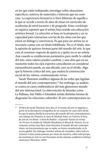 en los que están trabajando, investigar sobre situaciones 
específicas, nutrirse de materiales e historias que no cono-cían. 
La experiencia formativa es bien diferente de aquella a 
la que se accede a través de años de clases en currículos de 
academias de nivel terciario y de posgrado. Estos workshops 
ni siquiera suponen que el artista haya tenido una educación 
artística formal. La selección se basa en la propuesta y en su 
capacidad para interactuar con las de los otros con los que 
estará en diálogo y convivencia. Es que para ser artista no es 
necesario contar con un título habilitante. No es el título, sino 
la opinión de quienes forman parte del mundo del arte, lo que 
crea el consenso respecto de quién es y quién no es un artista. 
Aun cuando se establecieran parámetros para medir la calidad 
del arte, estos valores pueden cambiar, y una obra que en un 
momento todos los ojos expertos coincidieron en considerar 
extraordinaria puede, en una década, caer en el olvido. Algo 
que la historia crítica del arte, que analiza la construcción 
social de los valores, continuamente revisa. 
Sarah Thornton establece algunas de las redes que legislan 
el mundo del arte contemporáneo.24 Sin embargo, su análisis 
se centra en casos emblemáticos del más glamoroso mundo 
del arte internacional. La intervención de bienales como 
La Habana, San Pablo o Estambul señala distintas formas de 
diagramar las relaciones culturales. El arte contemporáneo no 
24 El libro de Sarah Thornton Siete días en el mundo del arte se organiza a 
partir de la descripción etnográfica de un conjunto de casos clave desde 
los que la autora aborda la estructura del mundo del arte contemporáneo: 
una subasta de Christie’s; la clase de Michael Asher en CalArts; la feria 
de arte de Art Basel –o feria de Basilea–; el premio Turner; la revista 
Art Forum; el estudio de Takashi Murakami; la Bienal de Venecia. En su 
conjunto, retrata muy bien cómo funciona el mundo del arte contempo-ráneo, 
un funcionamiento que se repite, en forma estandarizada, en la 
escena global. Sin embargo, muchos artistas de renombre, sobre todo en 
América Latina, jamás pasaron por clases de maestría, sobre todo porque 
las maestrías en arte no son frecuentes en los sistemas académicos latinoa-mericanos 
77 
(Thornton, 2010). 
 