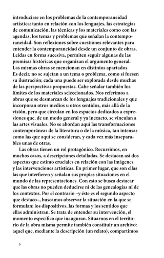introducirse en los problemas de la contemporaneidad 
artística: tanto en relación con los lenguajes, las estrategias 
de comunicación, las técnicas y los materiales como con las 
agendas, los temas y problemas que señalan la contempo-raneidad. 
6 
Son reflexiones sobre cuestiones relevantes para 
entender la contemporaneidad desde un conjunto de obras. 
Leídas en forma sucesiva, permiten seguir algunas de las 
premisas históricas que organizan el argumento general. 
Las mismas obras se mencionan en distintos apartados. 
Es decir, no se sujetan a un tema o problema, como si fuesen 
su ilustración; cada una puede ser explorada desde muchas 
de las perspectivas propuestas. Cabe señalar también los 
límites de los materiales seleccionados. Nos referimos a 
obras que se desmarcan de los lenguajes tradicionales y que 
incorporan otros medios u otros sentidos, más allá de la 
visión, pero que circulan en los espacios dedicados a expre-siones 
que, de un modo general y ya inexacto, se vinculan a 
las artes visuales. No se abordan aquí las transformaciones 
contemporáneas de la literatura o de la música, tan intensas 
como las que aquí se consideran, y cada vez más insepara-bles 
unas de otras. 
Las obras tienen un rol protagónico. Recurrimos, en 
muchos casos, a descripciones detalladas. Se destacan así dos 
aspectos que estimo cruciales en relación con las imágenes 
y las intervenciones artísticas. En primer lugar, que son ellas 
las que interfieren y señalan sus propias situaciones en el 
mundo de las representaciones. Con esto se busca destacar 
que las obras no pueden deducirse ni de las genealogías ni de 
los contextos. Por el contrario –y éste es el segundo aspecto 
que destaco–, buscamos observar la situación en la que se 
formulan; los dispositivos, las formas y los sentidos que 
ellas administran. Se trata de entender su intervención, el 
momento específico que inauguran. Situarnos en el territo-rio 
de la obra misma permite también constituir un archivo: 
aquel que, mediante la descripción (un relato), compartimos 
 