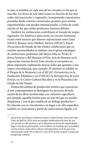 es uno, se redefine en cada uno de los circuitos en los que se 
inscribe. Las ferias de arte intervienen en función de los mer-cados 
78 
internacionales y regionales, incorporando exposiciones 
pensadas desde criterios curatoriales, premios para artistas 
experimentales con jurados internacionales, y ciclos de confe-rencias 
en los que suelen producirse intensos debates. 
También las instituciones contribuyen al trazado de mapas 
regionales. En América Latina existe un circuito latinoame-ricano 
entre museos que itineran exposiciones entre Lima 
(MALI), Buenos Aires (Malba), México (MUAC), Brasil 
(Pinacoteca do Estado de São Paulo); exhibiciones que en 
muchas oportunidades se realizan con el apoyo estratégico 
de instituciones poderosas (del Reina Sofía en Perder la 
forma humana o del Museum of Fine Arts de Houston en la 
exposición Antonio Berni). Este circuito se encuentra en 
plena expansión, explorando nuevas redes que apuntan a una 
mayor consolidación (por ejemplo, El siluetazo se exhibió en 
el Parque de la Memoria y en el MUAC; Extranjerías, en la 
Fundación Telefónica y en el MUAC; la Retrospectiva de León 
Ferrari, en el Centro Cultural Recoleta y en la Pinacoteca do 
Estado de São Paulo). 
Dentro del sistema de producción artística que caracteriza 
al arte contemporáneo se distinguen los procesos de reali-zación 
de las obras involucradas con contextos específicos; 
por ejemplo, aquellas hechas para un sitio del que no pueden 
desplazarse y con el que establecen un diálogo productivo.25 
En relación con su vinculación a un lugar o un sitio específico, 
también se crean piezas a partir de convocatorias ligadas a la 
25 Spiral Jetty, que Robert Smithson realizó en Rozel Point, Great Salt Lake, 
Utah, en abril de 1970, sería un ejemplo emblemático de obra de arte 
site-specific: en ella, piedras y sal se disponen en forma de espiral dando 
lugar a una pieza permanente, una escultura en el paisaje que se modifica 
con las mareas. Ícono de la cultura contemporánea (y de lo que se ha 
denominado Earth Art, Land Art o arte de la tierra), la pieza es punto de 
peregrinaje cultural. 
 