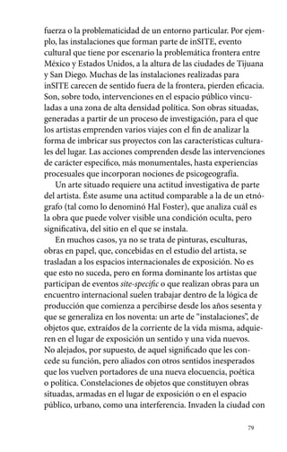 fuerza o la problematicidad de un entorno particular. Por ejem-plo, 
79 
las instalaciones que forman parte de inSITE, evento 
cultural que tiene por escenario la problemática frontera entre 
México y Estados Unidos, a la altura de las ciudades de Tijuana 
y San Diego. Muchas de las instalaciones realizadas para 
inSITE carecen de sentido fuera de la frontera, pierden eficacia. 
Son, sobre todo, intervenciones en el espacio público vincu-ladas 
a una zona de alta densidad política. Son obras situadas, 
generadas a partir de un proceso de investigación, para el que 
los artistas emprenden varios viajes con el fin de analizar la 
forma de imbricar sus proyectos con las características cultura-les 
del lugar. Las acciones comprenden desde las intervenciones 
de carácter específico, más monumentales, hasta experiencias 
procesuales que incorporan nociones de psicogeografía. 
Un arte situado requiere una actitud investigativa de parte 
del artista. Éste asume una actitud comparable a la de un etnó-grafo 
(tal como lo denominó Hal Foster), que analiza cuál es 
la obra que puede volver visible una condición oculta, pero 
significativa, del sitio en el que se instala. 
En muchos casos, ya no se trata de pinturas, esculturas, 
obras en papel, que, concebidas en el estudio del artista, se 
trasladan a los espacios internacionales de exposición. No es 
que esto no suceda, pero en forma dominante los artistas que 
participan de eventos site-specific o que realizan obras para un 
encuentro internacional suelen trabajar dentro de la lógica de 
producción que comienza a percibirse desde los años sesenta y 
que se generaliza en los noventa: un arte de “instalaciones”, de 
objetos que, extraídos de la corriente de la vida misma, adquie-ren 
en el lugar de exposición un sentido y una vida nuevos. 
No alejados, por supuesto, de aquel significado que les con-cede 
su función, pero aliados con otros sentidos inesperados 
que los vuelven portadores de una nueva elocuencia, poética 
o política. Constelaciones de objetos que constituyen obras 
situadas, armadas en el lugar de exposición o en el espacio 
público, urbano, como una interferencia. Invaden la ciudad con 
 