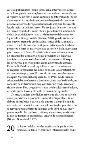 carteles publicitarios (como vimos en la intervención de Jaar) 
o, incluso, pueden ser simplemente una acción conservada en 
el registro de un film o en un conjunto de fotografías de índole 
documental. Acumulaciones que pueden partir de la reunión 
de obras de otros, de reproducciones, de archivos documenta-les, 
de registros de fotocineros. Un conjunto de materiales que 
no fueron concebidos como obra y que adquieren estatuto de 
objeto de exhibición en las salas del museo o del encuentro. 
Siguiendo a George Yúdice (Yúdice, 2001), puede asimilarse 
este nuevo sistema de producción artística al de las maquila-doras. 
80 
Un arte de armado, en el que el artista puede trasladar 
proyectos o listas de materiales que es posible, incluso, solicitar 
por correo electrónico. El artista actúa, en ocasiones, como 
un organizador de materiales que provienen del lugar que 
va a intervenir, como el planificador del nuevo sentido que 
les atribuye al ponerlos juntos en un determinado espacio. 
Esta condición de armado, que lleva a que en ocasiones no 
se requiera la presencia del autor, es una de las características 
del arte contemporáneo. Una condición que probablemente 
inauguró Marcel Duchamp cuando, en 1919, desde Buenos 
Aires, enviaba a su hermana Suzanne, como regalo de boda, un 
conjunto de instrucciones para construir un ready made con-sistente 
en un libro de geometría que debía colgar en su balcón, 
dejando que la lluvia y el viento lo fueran estropeando. 
Un arte, también, de edición, en el que el artista se vale de 
obras preexistentes, productos culturales disponibles. Ya no 
elabora sus trabajos a partir de la pintura o de un bloque de 
mármol, sino de objetos que han sido realizados por otros, que 
se reprograman a partir de la lógica de la obra nueva, incor-porando 
películas, estilos artísticos y elementos ya existentes. 
El uso de formas ya producidas, un arte de posproducción 
(Nicolas Bourriaud, 2007). 
20 La historia del arte se ha escrito desde parámetros 
patriarcales, tanto en términos internacionales como 
 