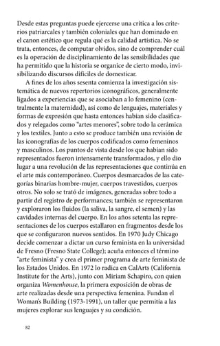 Desde estas preguntas puede ejercerse una crítica a los crite-rios 
patriarcales y también coloniales que han dominado en 
el canon estético que regula qué es la calidad artística. No se 
trata, entonces, de computar olvidos, sino de comprender cuál 
es la operación de disciplinamiento de las sensibilidades que 
ha permitido que la historia se organice de cierto modo, invi-sibilizando 
82 
discursos difíciles de domesticar. 
A fines de los años sesenta comienza la investigación sis-temática 
de nuevos repertorios iconográficos, generalmente 
ligados a experiencias que se asociaban a lo femenino (cen-tralmente 
la maternidad), así como de lenguajes, materiales y 
formas de expresión que hasta entonces habían sido clasifica-dos 
y relegados como “artes menores”, sobre todo la cerámica 
y los textiles. Junto a esto se produce también una revisión de 
las iconografías de los cuerpos codificados como femeninos 
y masculinos. Los puntos de vista desde los que habían sido 
representados fueron intensamente transformados, y ello dio 
lugar a una revolución de las representaciones que continúa en 
el arte más contemporáneo. Cuerpos desmarcados de las cate-gorías 
binarias hombre-mujer, cuerpos travestidos, cuerpos 
otros. No solo se trató de imágenes, generadas sobre todo a 
partir del registro de performances; también se representaron 
y exploraron los fluidos (la saliva, la sangre, el semen) y las 
cavidades internas del cuerpo. En los años setenta las repre-sentaciones 
de los cuerpos estallaron en fragmentos desde los 
que se configuraron nuevos sentidos. En 1970 Judy Chicago 
decide comenzar a dictar un curso feminista en la universidad 
de Fresno (Fresno State College); acuña entonces el término 
“arte feminista” y crea el primer programa de arte feminista de 
los Estados Unidos. En 1972 lo radica en CalArts (California 
Institute for the Arts), junto con Miriam Schapiro, con quien 
organiza Womenhouse, la primera exposición de obras de 
arte realizadas desde una perspectiva femenina. Fundan el 
Woman’s Building (1973-1991), un taller que permitía a las 
mujeres explorar sus lenguajes y su condición. 
 