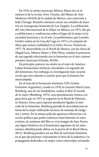 En 1976, la artista mexicana Mónica Mayer lee en el 
número 6 de la revista Artes Visuales, del Museo de Arte 
Moderno (MAM) de la ciudad de México, una entrevista a 
Judy Chicago. Resuelve entonces cursar sus estudios de maes-tría 
en el programa feminista de Los Ángeles. La celebración 
del Año Internacional de la Mujer en México, en 1975, dio pie 
a exhibiciones y conferencias sobre el lugar de la mujer en la 
sociedad mexicana y en el arte. La performance que Lourdes 
Grobet realiza en la Casa del Lago en 1975 y el conjunto de 
obras que toman visibilidad en el Salón Nuevas Tendencias 
1977-78, desarrollado en el MAM de México, con las obras de 
Magali Lara, Mónica Mayer y Pola Weiss, señalan la presencia 
de una agenda relacionada con lo femenino en el arte contem-poráneo 
83 
mexicano (Giunta, 2013b). 
En principio, parecen no existir en el resto de América 
Latina formaciones artísticas vinculadas a la segunda ola 
del feminismo. Sin embargo, la investigación más reciente 
revela que esta relación sí existió, pero que la historia fue 
interrumpida. 
En el seno de la formación feminista UFA (Unión 
Feminista Argentina), creada en 1970, la cineasta María Luisa 
Bemberg, una de sus fundadoras, realiza el film El mundo 
de la mujer (Bemberg, 1972), una aproximación irónica a la 
gran feria que en 1972 se organizó en la Rural de Palermo, 
en Buenos Aires, para exponer productos ligados al mer-cado 
de lo femenino. Bemberg parodia la mercadotecnia en 
torno de la mujer utilizando técnicas de montaje de imáge-nes 
y textos. En la misma película aparecen referencias a la 
acción política que podía realizarse interviniendo en estos 
eventos: al comienzo del film se ve la imagen de Sara Torres, 
una figura histórica en el feminismo argentino de los años 
setenta, distribuyendo obleas en la puerta de la Rural (Rosa, 
2013). Bemberg produce así un film de activismo feminista 
en el que deconstruye críticamente la feria de la industria y la 
propaganda dedicadas a la mujer como estereotipo orientado 
 