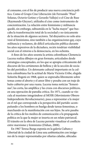 al consumo, con el fin de producir una nueva conciencia polí-tica. 
Como el Grupo Cine Liberación (de Fernando “Pino” 
Solanas, Octavio Getino y Gerardo Vallejo) o el Cine de Base 
(Raymundo Gleyzer), utilizaba el cine como instrumento de 
concientización. La relación entre feminismo y militancia 
quedó, sin embargo, subsumida en la “lucha mayor” que bus-caba 
84 
la transformación total de la sociedad y no únicamente 
de la situación de algunos sectores. Tal disyuntiva no solo atra-vesó 
al feminismo, sino también a las organizaciones gay, cuya 
militancia y reclamos, de difícil articulación pública durante 
los años represivos de la dictadura, recién tendrían visibilidad 
social con el retorno a la democracia, en los ochenta. 
A fines de los años sesenta la artista colombiana Clemencia 
Lucena realiza dibujos en gran formato, articulados desde 
estrategias conceptuales, en los que se apropia críticamente del 
discurso de los certámenes de belleza y de la sección de socia-les 
del periódico. Un detonante cultural importante en la cul-tura 
colombiana fue la actitud de María Victoria Uribe, elegida 
Señorita Bogotá en 1968, quien se expresaba libremente sobre 
temas como el aborto y el amor libre y posaba con un traje de 
baño cubierto por una ruana. Lucena toma noticias “femeni-nas”, 
las corta, las amplifica y las cruza con discursos políticos, 
en una operación de parodia crítica. En 1971, cuando se vin-cula 
al maoísmo integrándose al MOIR (Movimiento Obrero 
Independiente Revolucionario), pasa a representar a la mujer 
en el rol que corresponde a la perspectiva del partido: acom-pañando 
a los hombres en huelga desde tareas femeninas, o 
marchando en la manifestación con sus hijos. Su arte pasaba 
de la crítica de los medios de comunicación a la propaganda 
política en la que la mujer se inserta en un relato patriarcal. 
El tránsito en la obra de Lucena permite visualizar el conflicto 
entre marxismo y feminismo (Dahan, 2008). 
En 1967 Teresa Burga exponía en la galería Cultura y 
Libertad de la ciudad de Lima una ambientación con imáge-nes 
de la mujer representadas por siluetas caladas, ubicadas 
 