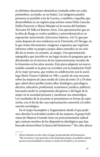 en distintas situaciones domésticas (sentada sobre un cojín, 
peinándose, acostada, en un baño). Las imágenes pueden 
pensarse en paralelo a las de Lucena, o también a aquellas que 
desarrollaban en un registro pop artistas como Delia Cancela, 
Dalila Puzzovio o Marta Minujín en la escena del Instituto 
Torcuato Di Tella en Buenos Aires. Una aproximación que en 
la obra de Burga se vuelve analítica y autorreferencial en su 
exposición Autorretrato. Estructura-Informe, 9.6.72, que pre-senta 
después de una residencia en la University of Chicago, en 
la que reúne documentos, imágenes, esquemas que registran 
informes sobre su propio cuerpo; datos extraídos en un solo 
día de su rostro, su corazón, su sangre. Una aproximación 
topográfica que inscribe en un lugar técnico la pregunta que se 
diseminaba en el universo de las representaciones sociales de 
lo femenino en los años sesenta. Esta pieza adquiere un nuevo 
sentido cuando se la pone en correlato con la instalación Perfil 
de la mujer peruana, que realiza en colaboración con la soció-loga 
Marie-France Cathelat en 1981, a partir de una encuesta 
sobre las mujeres de clase media de Lima de entre 25 y 29 años 
que cubrió doce perfiles (entre ellos, fisiológico, psicológico, 
afectivo, educativo, profesional, económico, jurídico, político), 
buscando medir la comprensión del género y del lugar de la 
mujer en la sociedad peruana y cuestionar sus estereotipos. 
Los resultados de la encuesta se presentaron en forma de expo-sición, 
con el fin de dar una representación sensorial a la infor-mación 
sociológica. 
En el mapa incompleto y fragmentario desde el que pode-mos 
abordar la actividad creativa de las mujeres, el grupo boli-viano 
de Mujeres Creando tiene un posicionamiento radical 
que contesta muchos de los dispositivos ideológicos que han 
buscado desmovilizar la fuerza del feminismo.27 No cabe ubicar 
85 
27 María Galindo escribe sobre el lugar insubordinado del feminismo: 
“Me reconozco y me presento como feminista porque esa palabra todavía 
provoca incomodidad en cientos y cientos de hombres y en cientos y 
 