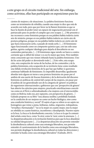 a este grupo en el circuito tradicional del arte. Sin embargo, 
como activistas, ellas han participado en exposiciones para las 
cientos de mujeres y de situaciones. La palabra feminismo funciona 
como un termómetro de rebeldía; cuando una mujer te dice que está de 
acuerdo con todo, pero que por favor no la llamen feminista es que se 
hace la ilusión de poder tener un espacio de negociación personal con el 
patriarcado para no perder el campito que cree ocupar. […] Me presento y 
me reconozco como feminista porque en esa palabra habita todavía cierto 
aire de misterio, porque en esa palabra habita todavía un cierto aire de 
postura peligrosa, porque en esa palabra habita todavía un cierto aire de 
que fuera innecesario serlo, o pasado de moda serlo. […] El feminismo 
sigue funcionando como un compuesto químico que, con tan solo unas 
gotitas, agrieta cualquier ideología para dejarla al descubierto en sus 
contenidos patriarcales. […] El feminismo sigue siendo un barco a contra-corriente 
86 
que es difícil de remar y es eso lo mejor que tiene. Pero también 
estoy consciente que nos vienen robando hasta la palabra feminismo. Uno 
de los actos del poder es devorárselo todo […] Este robo, esta ocupa-ción, 
esta cooptación de varias de las luchas, de los contenidos y de la 
palabra feminismo, esta ocupación de su territorio tiene como resultado 
una fallida revolución feminista de la que hay que hablar si queremos 
continuar hablando de feminismo. Es imposible desarrollar, igualmente 
abordar tesis alguna en torno a una postura feminista sin pasar por el 
análisis de una suerte de fracaso feminista y de la derivación del discurso 
feminista en políticas de control del cuerpo de las mujeres, sin pasar por 
el análisis de ese generalizado uso de la categoría de ‘género’ en políticas 
de organismos internacionales y gobiernos que con ‘perspectiva de género’ 
han abierto los ejércitos para mujeres, practicado esterilizaciones coerciti-vas 
como en el Perú o sobrendeudando a las mujeres con el microcrédito 
como en Bolivia; todo eso, por supuesto, con perspectiva de género…”. 
Galindo propone en su libro “una alianza insólita y prohibida fundada 
en la condición de ser mujeres no como un hecho biológico, sino como 
una condición histórica y social”. El sujeto al que se refiere es un sujeto no 
homogéneo que reúne a putas, lesbianas, indias, migrantes, trabajadoras, 
“revueltas y hermanadas”: “no es la mujer en cuanto mujer, sino la mujer 
en rebeldía en cuanto histérica, inconforme y desadaptada. Nuestro sujeto 
es la loca. La loca es la desobediente concreta. La loca es la que la comuni-dad 
señala como loca, como ‘la otra’, como la ‘rara’, como la amenaza. […] 
La despatriarcalización es la invitación histórica para que la loca abandone 
su soledad desquiciante […] La despatriarcalización nos permite entender 
la desobediencia cultural como una estrategia liberadora, nos permite 
entender el cuestionamiento de la familia como una estrategia liberadora, 
nos permite desplegar la desobediencia cultural en todas las direcciones y 
entender la huida como una estrategia liberadora” (Galindo, 2013). 
 
