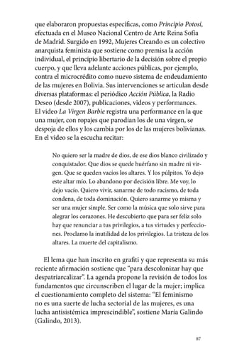 que elaboraron propuestas específicas, como Principio Potosí, 
efectuada en el Museo Nacional Centro de Arte Reina Sofía 
de Madrid. Surgido en 1992, Mujeres Creando es un colectivo 
anarquista feminista que sostiene como premisa la acción 
individual, el principio libertario de la decisión sobre el propio 
cuerpo, y que lleva adelante acciones públicas, por ejemplo, 
contra el microcrédito como nuevo sistema de endeudamiento 
de las mujeres en Bolivia. Sus intervenciones se articulan desde 
diversas plataformas: el periódico Acción Pública, la Radio 
Deseo (desde 2007), publicaciones, videos y performances. 
El video La Virgen Barbie registra una performance en la que 
una mujer, con ropajes que parodian los de una virgen, se 
despoja de ellos y los cambia por los de las mujeres bolivianas. 
En el video se la escucha recitar: 
No quiero ser la madre de dios, de ese dios blanco civilizado y 
conquistador. Que dios se quede huérfano sin madre ni vir-gen. 
Que se queden vacíos los altares. Y los púlpitos. Yo dejo 
este altar mío. Lo abandono por decisión libre. Me voy, lo 
dejo vacío. Quiero vivir, sanarme de todo racismo, de toda 
condena, de toda dominación. Quiero sanarme yo misma y 
ser una mujer simple. Ser como la música que solo sirve para 
alegrar los corazones. He descubierto que para ser feliz solo 
hay que renunciar a tus privilegios, a tus virtudes y perfeccio-nes. 
Proclamo la inutilidad de los privilegios. La tristeza de los 
altares. La muerte del capitalismo. 
El lema que han inscrito en grafiti y que representa su más 
reciente afirmación sostiene que “para descolonizar hay que 
despatriarcalizar”. La agenda propone la revisión de todos los 
fundamentos que circunscriben el lugar de la mujer; implica 
el cuestionamiento completo del sistema: “El feminismo 
no es una suerte de lucha sectorial de las mujeres, es una 
lucha antisistémica imprescindible”, sostiene María Galindo 
(Galindo, 2013). 
87 
 