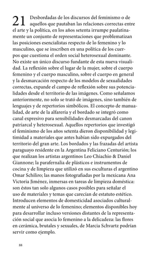21 Desbordadas de los discursos del feminismo o de 
88 
aquellos que pautaban las relaciones correctas entre 
el arte y la política, en los años setenta irrumpe paulatina-mente 
un conjunto de representaciones que problematizan 
las posiciones esencialistas respecto de lo femenino y lo 
masculino, que se inscriben en una política de los cuer-pos 
que cuestiona el orden social heterosexual dominante. 
No existe un único discurso fundante de esta nueva visuali-dad. 
La reflexión sobre el lugar de la mujer, sobre el cuerpo 
femenino y el cuerpo masculino, sobre el cuerpo en general 
y la desmarcación respecto de los modelos de sexualidades 
correctas, expande el campo de reflexión sobre sus potencia-lidades 
desde el territorio de las imágenes. Como señalamos 
anteriormente, no solo se trató de imágenes, sino también de 
lenguajes y de repertorios simbólicos. El concepto de manua-lidad, 
de arte de la alfarería y el bordado se integró como 
canal expresivo para sensibilidades desmarcadas del canon 
patriarcal y heterosexual. Aquellos repertorios que investigó 
el feminismo de los años setenta dieron disponibilidad y legi-timidad 
a materiales que antes habían sido expurgados del 
territorio del gran arte. Los bordados y las frazadas del artista 
paraguayo residente en la Argentina Feliciano Centurión; los 
que realizan los artistas argentinos Leo Chiachio & Daniel 
Giannone; la parafernalia de plásticos e instrumentos de 
cocina y de limpieza que utilizó en sus esculturas el argentino 
Omar Schiliro; las manos fotografiadas por la mexicana Ana 
Victoria Jiménez, inmersas en tareas de limpieza doméstica: 
son éstos tan solo algunos casos posibles para señalar el 
uso de materiales y temas que carecían de estatuto estético. 
Introducen elementos de domesticidad asociados cultural-mente 
al universo de lo femenino; elementos disponibles hoy 
para desarrollar incluso versiones distantes de la representa-ción 
social que asocia lo femenino a la delicadeza: las flores 
en cerámica, brutales y sexuales, de Marcia Schvartz podrían 
servir como ejemplo. 
 
