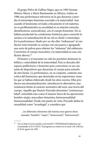 El grupo Polvo de Gallina Negra, que en 1983 forman 
Mónica Mayer y Maris Bustamante en México, realiza en 
1986 una performance televisiva en la que desarma y paro-dia 
el estereotipo femenino asociado a la maternidad. Aun 
cuando el feminismo revisaba críticamente el rol materno, 
no se problematizaba su sacralidad ni su relación estrecha, 
identificatoria, esencial(ista), con el cuerpo femenino. No se 
habían producido las condiciones históricas para convertir la 
certeza o la naturalización de un rol en cliché o estereotipo. 
En la performance Madre por un día ellas “embarazan” al con-ductor 
interviniendo su cuerpo con una panza y agregando 
una serie de polvos para obtener los “síntomas” del embarazo. 
Convierten el cuerpo masculino y la maternidad en una con-dición 
89 
alterna.28 
El humor y el sarcasmo no solo les permiten destronar la 
belleza y naturalidad de la maternidad. Ésta se descalza del 
espacio publicitario y femenino para convertirse en un con-junto 
de dispositivos que desarman el cuerpo para armarlo 
de otra forma. La performance, en su conjunto, contiene una 
crítica del feminismo que dominaba en las expresiones visua-les 
que se habían elaborado desde los años sesenta. Ellas pro-ducen 
una desnaturalización, introducen lo alternativo, una 
resistencia frente al carácter normativo del sexo, una teoría del 
cuerpo. Aquello que Beatriz Preciado denomina “contrasexua-lidad”, 
entendida ésta como el situarse fuera de las oposiciones 
hombre-mujer, masculino-femenino, heterosexualidad-­homosexualidad. 
Desde este punto de vista, Preciado define la 
sexualidad como “tecnología”, y considera que 
…los diferentes elementos del sistema sexo-género deno-minados 
“hombre”, “mujer”, “homosexual”, “heterosexual”, 
28 Ver en http://www.youtube.com/watch?v=WEhYebSmX2c&feature=gv 
(consultado el 25-6-2013). El programa se emitió en el canal 2 de Televisa 
el 28 de agosto de 1987. 
 