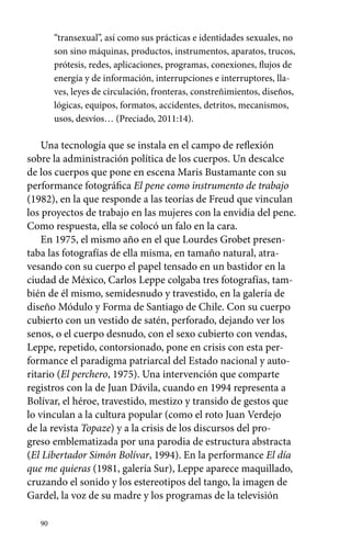90 
“transexual”, así como sus prácticas e identidades sexuales, no 
son sino máquinas, productos, instrumentos, aparatos, trucos, 
prótesis, redes, aplicaciones, programas, conexiones, flujos de 
energía y de información, interrupciones e interruptores, lla-ves, 
leyes de circulación, fronteras, constreñimientos, diseños, 
lógicas, equipos, formatos, accidentes, detritos, mecanismos, 
usos, desvíos… (Preciado, 2011:14). 
Una tecnología que se instala en el campo de reflexión 
sobre la administración política de los cuerpos. Un descalce 
de los cuerpos que pone en escena Maris Bustamante con su 
performance fotográfica El pene como instrumento de trabajo 
(1982), en la que responde a las teorías de Freud que vinculan 
los proyectos de trabajo en las mujeres con la envidia del pene. 
Como respuesta, ella se colocó un falo en la cara. 
En 1975, el mismo año en el que Lourdes Grobet presen-taba 
las fotografías de ella misma, en tamaño natural, atra-vesando 
con su cuerpo el papel tensado en un bastidor en la 
ciudad de México, Carlos Leppe colgaba tres fotografías, tam-bién 
de él mismo, semidesnudo y travestido, en la galería de 
diseño Módulo y Forma de Santiago de Chile. Con su cuerpo 
cubierto con un vestido de satén, perforado, dejando ver los 
senos, o el cuerpo desnudo, con el sexo cubierto con vendas, 
Leppe, repetido, contorsionado, pone en crisis con esta per-formance 
el paradigma patriarcal del Estado nacional y auto-ritario 
(El perchero, 1975). Una intervención que comparte 
registros con la de Juan Dávila, cuando en 1994 representa a 
Bolívar, el héroe, travestido, mestizo y transido de gestos que 
lo vinculan a la cultura popular (como el roto Juan Verdejo 
de la revista Topaze) y a la crisis de los discursos del pro-greso 
emblematizada por una parodia de estructura abstracta 
(El Libertador Simón Bolívar, 1994). En la performance El día 
que me quieras (1981, galería Sur), Leppe aparece maquillado, 
cruzando el sonido y los estereotipos del tango, la imagen de 
Gardel, la voz de su madre y los programas de la televisión 
 