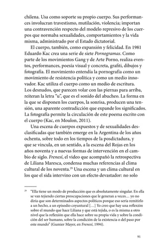 chilena. Usa como soporte su propio cuerpo. Sus performan-ces 
involucran travestismo, mutilación, violencia; importan 
una contravención respecto del modelo represivo de los cuer-pos 
que normaba sexualidades, comportamientos y la vida 
misma, administrado por el Estado dictatorial. 
El cuerpo, también, como expansión y felicidad. En 1981 
Eduardo Kac crea una serie de siete Pornogramas. Como 
parte de los movimientos Gang y de Arte Porno, realiza even-tos, 
performances, poesía visual y concreta, grafiti, dibujos y 
fotografía. El movimiento entendía la pornografía como un 
movimiento de resistencia política y como un medio inno-vador. 
91 
Kac utiliza el cuerpo como un medio de escritura. 
Los desnudos, que parecen volar con las piernas para arriba, 
reiteran la letra “u”, que es el sonido del abucheo. La forma en 
la que se disponen los cuerpos, la sonrisa, producen una ten-sión, 
una aparente contradicción que expande los significados. 
La fotografía permite la circulación de este poema escrito con 
el cuerpo (Kac, en Moulon, 2011). 
Una escena de cuerpos expuestos y de sexualidades des-clasificadas 
que también emerge en la Argentina de los años 
ochenta, sobre todo en los tiempos de la posdictadura, y 
que se vincula, en un sentido, a la escena del Rojas en los 
años noventa y a nuevas formas de intervención en el cam-bio 
de siglo. Frenesí, el video que acompañó la retrospectiva 
de Liliana Maresca, condensa muchas referencias al clima 
cultural de los noventa.29 Una escena y un clima cultural en 
los que el sida intervino con un efecto devastador: no solo 
29 “Ella tiene un modo de producción que es absolutamente singular. En ella 
se van tejiendo ciertas preocupaciones que le generan a veces… yo no 
diría que son determinados aspectos políticos porque eso sería remitirlo 
a un hecho, a un episodio coyuntural […] Yo creo que hay una reflexión 
sobre el mundo que hace Liliana y que está tejida, o es la misma a otro 
nivel que la reflexión que ella hace sobre su propia vida y sobre la condi-ción 
del ser humano, sobre la condición de la existencia o del paso por 
este mundo” (Gumier Mayer, en Frenesí, 1994). 
 