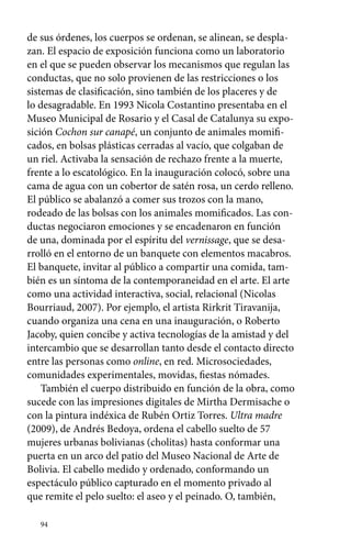 de sus órdenes, los cuerpos se ordenan, se alinean, se despla-zan. 
El espacio de exposición funciona como un laboratorio 
en el que se pueden observar los mecanismos que regulan las 
conductas, que no solo provienen de las restricciones o los 
sistemas de clasificación, sino también de los placeres y de 
lo desagradable. En 1993 Nicola Costantino presentaba en el 
Museo Municipal de Rosario y el Casal de Catalunya su expo-sición 
94 
Cochon sur canapé, un conjunto de animales momifi-cados, 
en bolsas plásticas cerradas al vacío, que colgaban de 
un riel. Activaba la sensación de rechazo frente a la muerte, 
frente a lo escatológico. En la inauguración colocó, sobre una 
cama de agua con un cobertor de satén rosa, un cerdo relleno. 
El público se abalanzó a comer sus trozos con la mano, 
rodeado de las bolsas con los animales momificados. Las con-ductas 
negociaron emociones y se encadenaron en función 
de una, dominada por el espíritu del vernissage, que se desa-rrolló 
en el entorno de un banquete con elementos macabros. 
El banquete, invitar al público a compartir una comida, tam-bién 
es un síntoma de la contemporaneidad en el arte. El arte 
como una actividad interactiva, social, relacional (Nicolas 
Bourriaud, 2007). Por ejemplo, el artista Rirkrit Tiravanija, 
cuando organiza una cena en una inauguración, o Roberto 
Jacoby, quien concibe y activa tecnologías de la amistad y del 
intercambio que se desarrollan tanto desde el contacto directo 
entre las personas como online, en red. Microsociedades, 
comunidades experimentales, movidas, fiestas nómades. 
También el cuerpo distribuido en función de la obra, como 
sucede con las impresiones digitales de Mirtha Dermisache o 
con la pintura indéxica de Rubén Ortiz Torres. Ultra madre 
(2009), de Andrés Bedoya, ordena el cabello suelto de 57 
mujeres urbanas bolivianas (cholitas) hasta conformar una 
puerta en un arco del patio del Museo Nacional de Arte de 
Bolivia. El cabello medido y ordenado, conformando un 
espectáculo público capturado en el momento privado al 
que remite el pelo suelto: el aseo y el peinado. O, también, 
 
