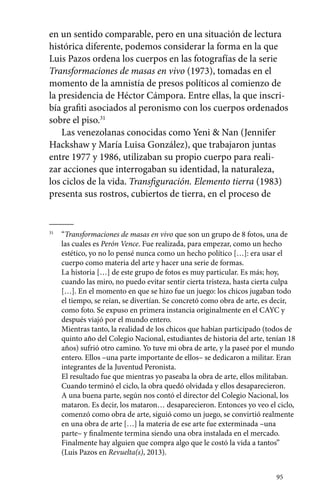 en un sentido comparable, pero en una situación de lectura 
histórica diferente, podemos considerar la forma en la que 
Luis Pazos ordena los cuerpos en las fotografías de la serie 
Transformaciones de masas en vivo (1973), tomadas en el 
momento de la amnistía de presos políticos al comienzo de 
la presidencia de Héctor Cámpora. Entre ellas, la que inscri-bía 
grafiti asociados al peronismo con los cuerpos ordenados 
95 
sobre el piso.31 
Las venezolanas conocidas como Yeni & Nan (Jennifer 
Hackshaw y María Luisa González), que trabajaron juntas 
entre 1977 y 1986, utilizaban su propio cuerpo para reali-zar 
acciones que interrogaban su identidad, la naturaleza, 
los ciclos de la vida. Transfiguración. Elemento tierra (1983) 
presenta sus rostros, cubiertos de tierra, en el proceso de 
31 “Transformaciones de masas en vivo que son un grupo de 8 fotos, una de 
las cuales es Perón Vence. Fue realizada, para empezar, como un hecho 
estético, yo no lo pensé nunca como un hecho político […]: era usar el 
cuerpo como materia del arte y hacer una serie de formas. 
La historia […] de este grupo de fotos es muy particular. Es más; hoy, 
cuando las miro, no puedo evitar sentir cierta tristeza, hasta cierta culpa 
[…]. En el momento en que se hizo fue un juego: los chicos jugaban todo 
el tiempo, se reían, se divertían. Se concretó como obra de arte, es decir, 
como foto. Se expuso en primera instancia originalmente en el CAYC y 
después viajó por el mundo entero. 
Mientras tanto, la realidad de los chicos que habían participado (todos de 
quinto año del Colegio Nacional, estudiantes de historia del arte, tenían 18 
años) sufrió otro camino. Yo tuve mi obra de arte, y la paseé por el mundo 
entero. Ellos –una parte importante de ellos– se dedicaron a militar. Eran 
integrantes de la Juventud Peronista. 
El resultado fue que mientras yo paseaba la obra de arte, ellos militaban. 
Cuando terminó el ciclo, la obra quedó olvidada y ellos desaparecieron. 
A una buena parte, según nos contó el director del Colegio Nacional, los 
mataron. Es decir, los mataron… desaparecieron. Entonces yo veo el ciclo, 
comenzó como obra de arte, siguió como un juego, se convirtió realmente 
en una obra de arte […] la materia de ese arte fue exterminada –una 
parte– y finalmente termina siendo una obra instalada en el mercado. 
Finalmente hay alguien que compra algo que le costó la vida a tantos” 
(Luis Pazos en Revuelta(s), 2013). 
 