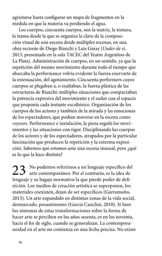 agrietarse hasta configurar un mapa de fragmentos en la 
medida en que la materia va perdiendo el agua. 
Los cuerpos, cincuenta cuerpos, son la matriz, la textura, 
la trama desde la que se organiza la clave de la composi-ción 
96 
visual de una escena desde múltiples escenas, en una 
obra reciente de Diego Bianchi y Luis Garay (Under de sí, 
2013, presentada en la sala TACEC del Teatro Argentino de 
La Plata). Administración de cuerpos, en un sentido, ya que la 
repetición del mismo movimiento durante todo el tiempo que 
abarcaba la performance volvía evidente la fuerza enervarte de 
la extenuación, del agotamiento. Cincuenta performers cuyos 
cuerpos se plegaban a, o exaltaban, la fuerza plástica de las 
estructuras de Bianchi: múltiples situaciones que compactaban 
la potencia expresiva del movimiento y el sudor con el espacio 
que proponía cada instante escultórico. Organización de los 
cuerpos de los actores y también de la mirada y las emociones 
de los espectadores, que podían moverse en la escena como 
voyeurs. Performance e instalación, la pieza reguló los movi-mientos 
y las situaciones con rigor. Disciplinando los cuerpos 
de los actores y de los espectadores, atrapados por la particular 
fascinación que producen la repetición y la extrema exposi-ción. 
Sabemos que estamos ante una escena inusual, pero ¿qué 
es lo que la hace distinta? 
23 No podemos referirnos a un lenguaje específico del 
arte contemporáneo. Por el contrario, es la idea de 
lenguaje y su bagaje normativo la que pierde poder de defi-nición. 
Los medios de creación artística se superponen, los 
materiales coexisten, dejan de ser específicos (Garramuño, 
2013). Un arte expandido en distintas zonas de la vida social, 
desmarcado, posautónomo (García Canclini, 2010). Si bien 
los síntomas de estas transformaciones sobre la forma de 
hacer arte se perciben en los años sesenta, es en los noventa, 
hacia el fin de siglo, cuando se generalizan. La contempora-neidad 
en el arte no comienza en una fecha precisa. No existe 
 
