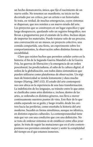 un hecho demarcatorio, único, que fije el nacimiento de un 
nuevo estilo. No tenemos un manifiesto, su inicio no fue 
decretado por un crítico, por un artista o un historiador. 
Se trata, en verdad, de muchas emergencias, cuyos síntomas 
se dispersan, que nos remiten a un nuevo estado del arte. 
Los proyectos que se construyen en un lugar específico y que 
luego desaparecen, quedando solo un registro fotográfico, nos 
llevan a preguntarnos por el estatuto de la obra. Incluso dejan 
de importar los materiales. Puede tratarse solo de un proceso, 
una conversación en un museo, un proyecto colectivo, una 
comida compartida, una fiesta, un experimento sobre los 
comportamientos, la observación sobre distintas formas de 
sociabilidad. 
Claro que existen hechos que permiten señalar cortes en la 
historia: el fin de la Segunda Guerra Mundial o de la Guerra 
Fría, las guerras de liberación y la emergencia de un orden 
poscolonial, las posdictaduras, el salto de la cultura digital, el 
orden de la globalización, son todos datos sintomáticos que 
pueden utilizarse como plataformas de observación. Un régi-men 
97 
de historicidad se instala lentamente y dura mucho 
tiempo (Hartog, 2007:132). El estado del arte contemporá-neo 
nos ubica en la experiencia de una laxa transformación. 
La indefinición de los lenguajes, su tránsito entre lo que antes 
se clasificaba como artes distintas e, incluso, dentro de las 
artes, se ordenaba en distintos géneros, nos lleva a mover 
continuamente nuestros puntos de vista. Este fluir de lo que 
estaba separado no se gestó, y luego irradió, desde los cen-tros 
hacia las periferias, como enseñaba la historia del arte 
moderno. Sucedió en forma simultánea, aunque no idéntica, 
en distintos espacios culturales. La contemporaneidad tiene 
más que ver con una condición que con una definición. No 
se trata de ordenar síntomas ni de establecer entre ellos jerar-quías. 
Se trata de seguir las mutaciones que en el arte contem-poráneo 
nos permiten entender mejor y sentir la complejidad 
del tiempo en el que estamos inmersos. 
 