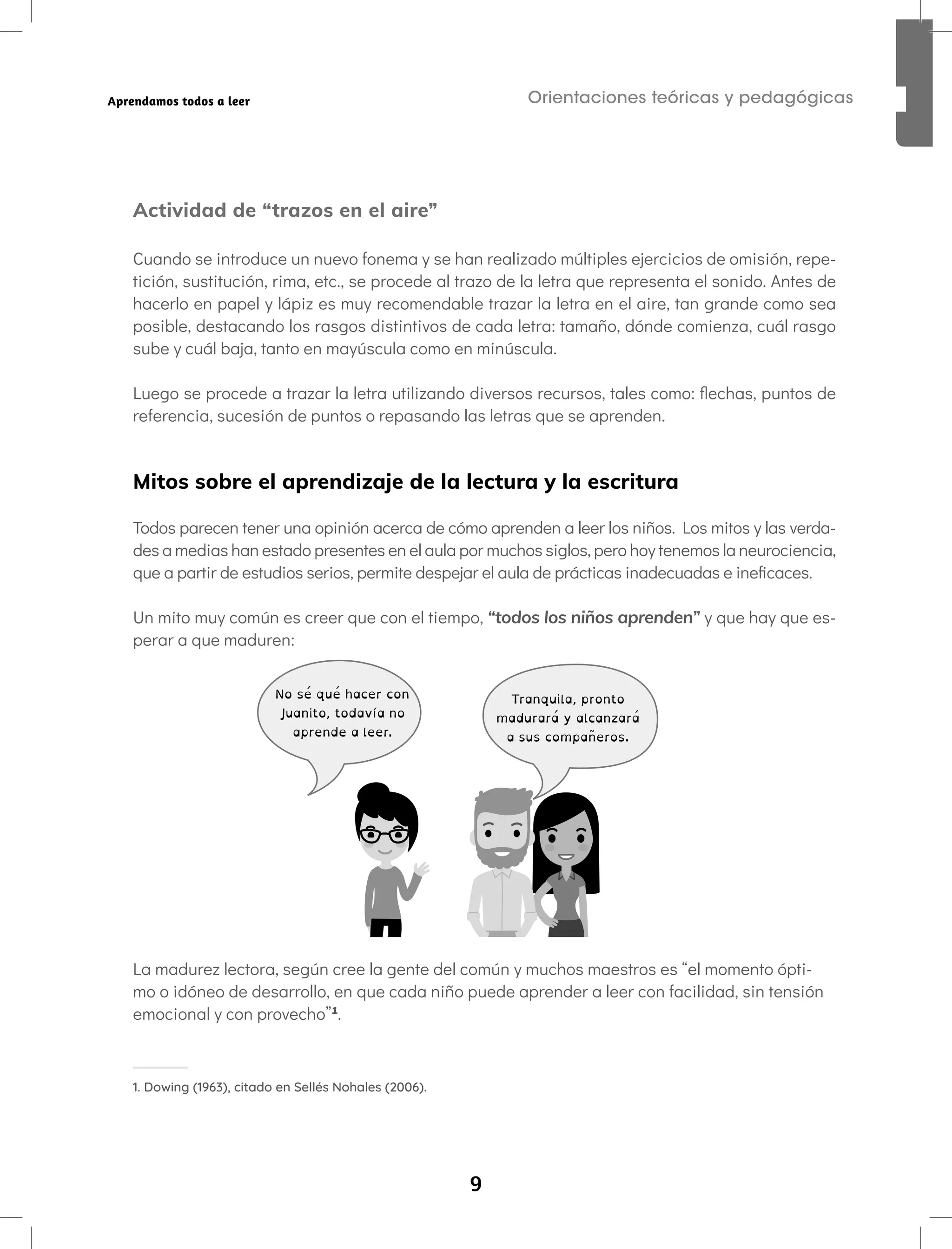 9
Orientaciones teóricas y pedagógicas
Aprendamos todos a leer
Actividad de “trazos en el aire”
Cuando se introduce un nuevo fonema y se han realizado múltiples ejercicios de omisión, repe-
tición, sustitución, rima, etc., se procede al trazo de la letra que representa el sonido. Antes de
hacerlo en papel y lápiz es muy recomendable trazar la letra en el aire, tan grande como sea
posible, destacando los rasgos distintivos de cada letra: tamaño, dónde comienza, cuál rasgo
sube y cuál baja, tanto en mayúscula como en minúscula.
Luego se procede a trazar la letra utilizando diversos recursos, tales como: flechas, puntos de
referencia, sucesión de puntos o repasando las letras que se aprenden.
Mitos sobre el aprendizaje de la lectura y la escritura
Todos parecen tener una opinión acerca de cómo aprenden a leer los niños. Los mitos y las verda-
des a medias han estado presentes en el aula por muchos siglos, pero hoy tenemos la neurociencia,
que a partir de estudios serios, permite despejar el aula de prácticas inadecuadas e ineficaces.
Un mito muy común es creer que con el tiempo, “todos los niños aprenden” y que hay que es-
perar a que maduren:
No sé qué hacer con
Juanito, todavía no
aprende a leer.
Tranquila, pronto
madurará y alcanzará
a sus compañeros.
La madurez lectora, según cree la gente del común y muchos maestros es “el momento ópti-
mo o idóneo de desarrollo, en que cada niño puede aprender a leer con facilidad, sin tensión
emocional y con provecho”1
.
1. Dowing (1963), citado en Sellés Nohales (2006).
 