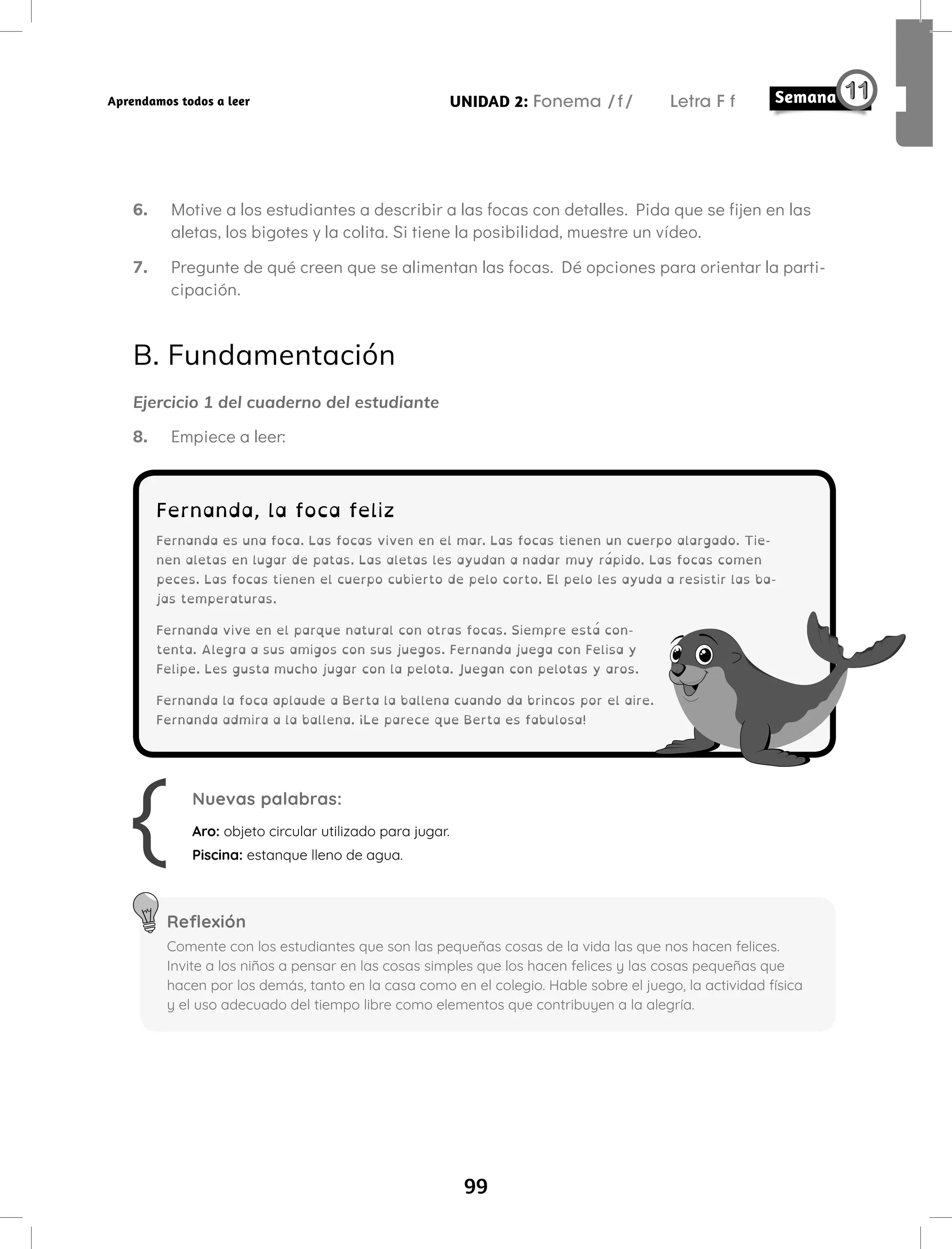 99
UNIDAD 2: Fonema /f/ Letra F f
Aprendamos todos a leer
6. Motive a los estudiantes a describir a las focas con detalles. Pida que se fijen en las
aletas, los bigotes y la colita. Si tiene la posibilidad, muestre un vídeo.
7. Pregunte de qué creen que se alimentan las focas. Dé opciones para orientar la parti-
cipación.
B. Fundamentación
Ejercicio 1 del cuaderno del estudiante
8. Empiece a leer:
Fernanda, la foca feliz
Fernanda es una foca. Las focas viven en el mar. Las focas tienen un cuerpo alargado. Tie-
nen aletas en lugar de patas. Las aletas les ayudan a nadar muy rápido. Las focas comen
peces. Las focas tienen el cuerpo cubierto de pelo corto. El pelo les ayuda a resistir las ba-
jas temperaturas.
Fernanda vive en el parque natural con otras focas. Siempre está con-
tenta. Alegra a sus amigos con sus juegos. Fernanda juega con Felisa y
Felipe. Les gusta mucho jugar con la pelota. Juegan con pelotas y aros.
Fernanda la foca aplaude a Berta la ballena cuando da brincos por el aire.
Fernanda admira a la ballena. ¡Le parece que Berta es fabulosa!
Nuevas palabras:
Aro: objeto circular utilizado para jugar.
Piscina: estanque lleno de agua.
Reflexión
Comente con los estudiantes que son las pequeñas cosas de la vida las que nos hacen felices.
Invite a los niños a pensar en las cosas simples que los hacen felices y las cosas pequeñas que
hacen por los demás, tanto en la casa como en el colegio. Hable sobre el juego, la actividad física
y el uso adecuado del tiempo libre como elementos que contribuyen a la alegría.
 