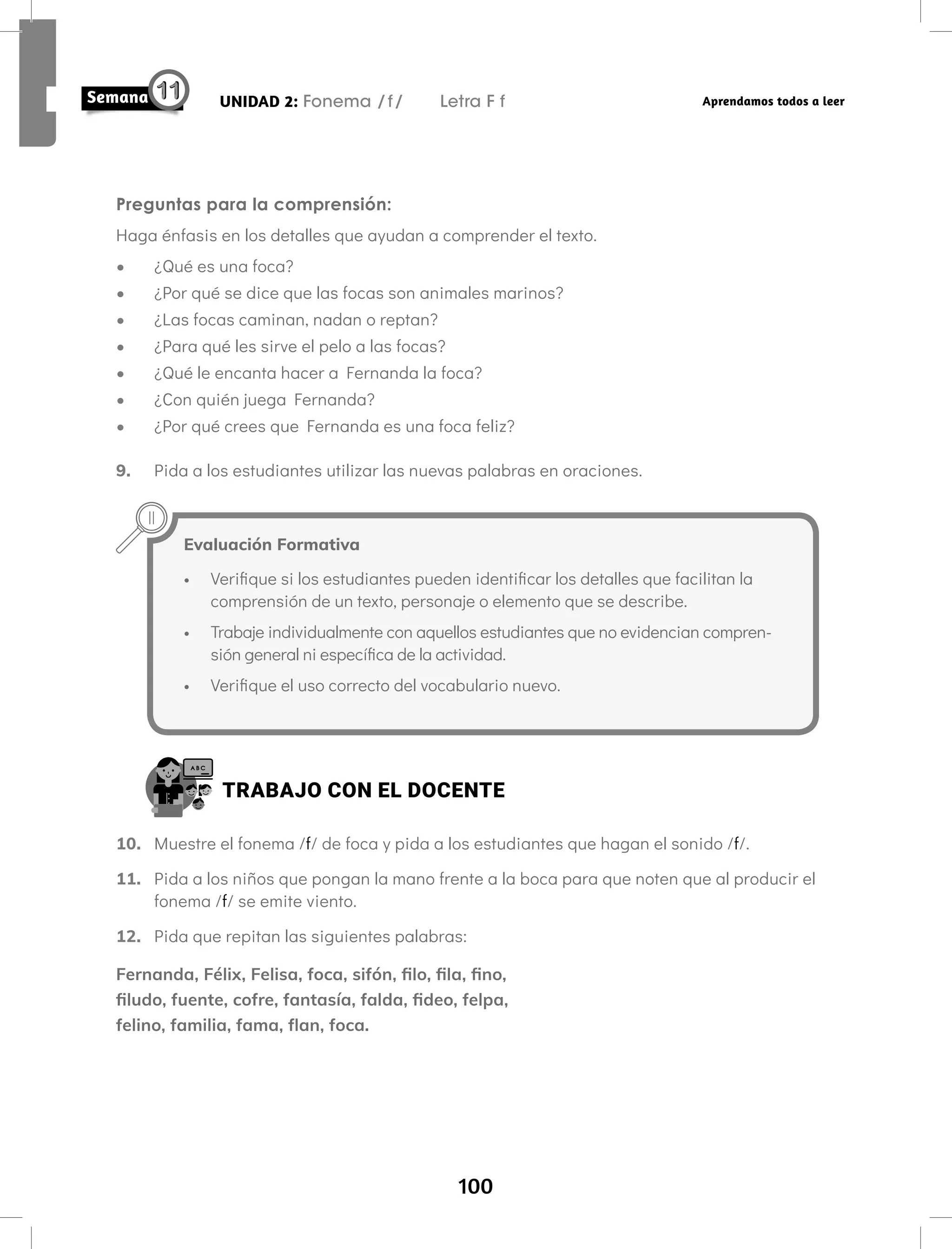 100
UNIDAD 2: Fonema /f/ Letra F f Aprendamos todos a leer
Preguntas para la comprensión:
Haga énfasis en los detalles que ayudan a comprender el texto.
• ¿Qué es una foca?
• ¿Por qué se dice que las focas son animales marinos?
• ¿Las focas caminan, nadan o reptan?
• ¿Para qué les sirve el pelo a las focas?
• ¿Qué le encanta hacer a Fernanda la foca?
• ¿Con quién juega Fernanda?
• ¿Por qué crees que Fernanda es una foca feliz?
9. Pida a los estudiantes utilizar las nuevas palabras en oraciones.
TRABAJO CON EL DOCENTE
10. Muestre el fonema /f/ de foca y pida a los estudiantes que hagan el sonido /f/.
11. Pida a los niños que pongan la mano frente a la boca para que noten que al producir el
fonema /f/ se emite viento.
12. Pida que repitan las siguientes palabras:
Fernanda, Félix, Felisa, foca, sifón, filo, fila, fino,
filudo, fuente, cofre, fantasía, falda, fideo, felpa,
felino, familia, fama, flan, foca.
Evaluación Formativa
• Verifique si los estudiantes pueden identificar los detalles que facilitan la
comprensión de un texto, personaje o elemento que se describe.
• Trabaje individualmente con aquellos estudiantes que no evidencian compren-
sión general ni específica de la actividad.
• Verifique el uso correcto del vocabulario nuevo.
 