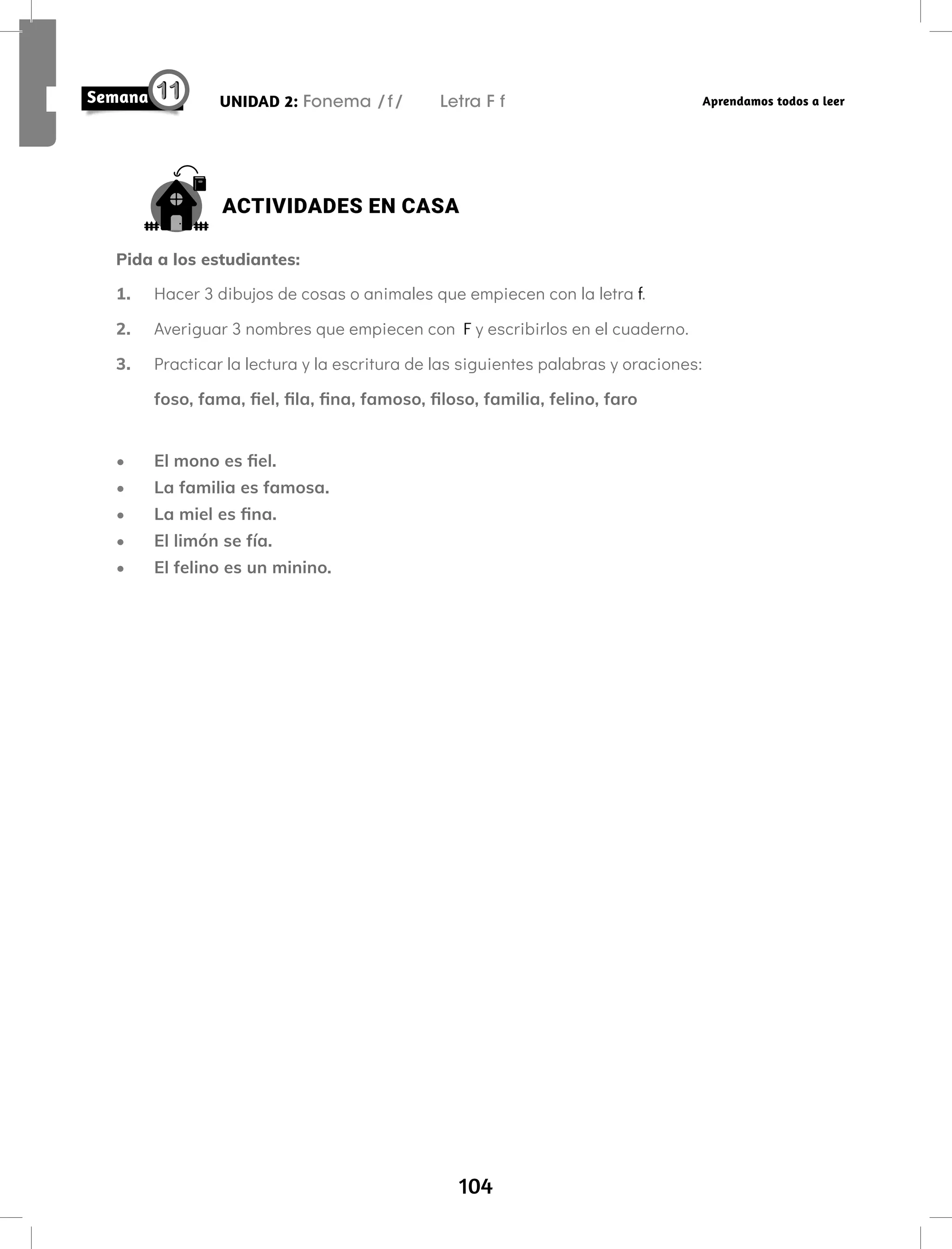 104
UNIDAD 2: Fonema /f/ Letra F f Aprendamos todos a leer
ACTIVIDADES EN CASA
Pida a los estudiantes:
1. Hacer 3 dibujos de cosas o animales que empiecen con la letra f.
2. Averiguar 3 nombres que empiecen con F y escribirlos en el cuaderno.
3. Practicar la lectura y la escritura de las siguientes palabras y oraciones:
foso, fama, fiel, fila, fina, famoso, filoso, familia, felino, faro
• El mono es fiel.
• La familia es famosa.
• La miel es fina.
• El limón se fía.
• El felino es un minino.
 