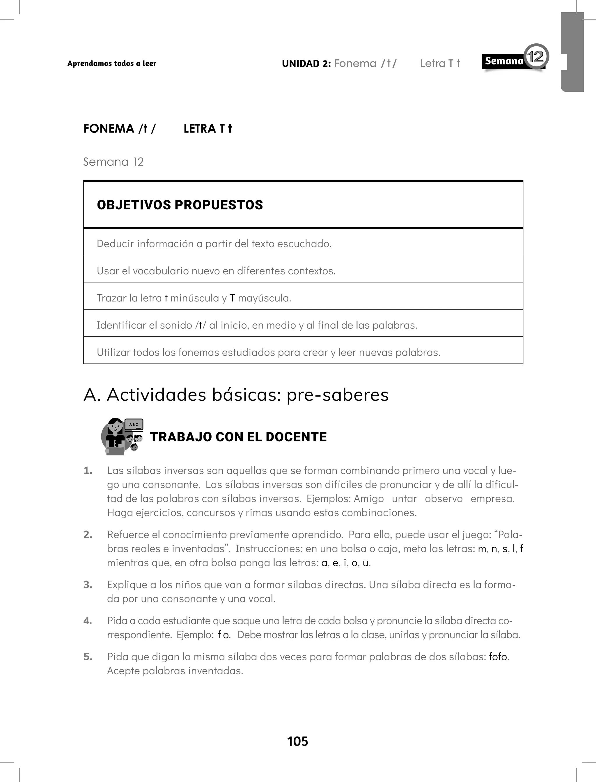 105
UNIDAD 2: Fonema /t/ Letra T t
Aprendamos todos a leer
FONEMA /t / LETRA T t
Semana 12
OBJETIVOS PROPUESTOS
Deducir información a partir del texto escuchado.
Usar el vocabulario nuevo en diferentes contextos.
Trazar la letra t minúscula y T mayúscula.
Identificar el sonido /t/ al inicio, en medio y al final de las palabras.
Utilizar todos los fonemas estudiados para crear y leer nuevas palabras.
A. Actividades básicas: pre-saberes
TRABAJO CON EL DOCENTE
1. Las sílabas inversas son aquellas que se forman combinando primero una vocal y lue-
go una consonante. Las sílabas inversas son difíciles de pronunciar y de allí la dificul-
tad de las palabras con sílabas inversas. Ejemplos: Amigo untar observo empresa.
Haga ejercicios, concursos y rimas usando estas combinaciones.
2. Refuerce el conocimiento previamente aprendido. Para ello, puede usar el juego: “Pala-
bras reales e inventadas”. Instrucciones: en una bolsa o caja, meta las letras: m, n, s, l, f
mientras que, en otra bolsa ponga las letras: a, e, i, o, u.
3. Explique a los niños que van a formar sílabas directas. Una sílaba directa es la forma-
da por una consonante y una vocal.
4. Pida a cada estudiante que saque una letra de cada bolsa y pronuncie la sílaba directa co-
rrespondiente. Ejemplo: f o. Debe mostrar las letras a la clase, unirlas y pronunciar la sílaba.
5. Pida que digan la misma sílaba dos veces para formar palabras de dos sílabas: fofo.
Acepte palabras inventadas.
 