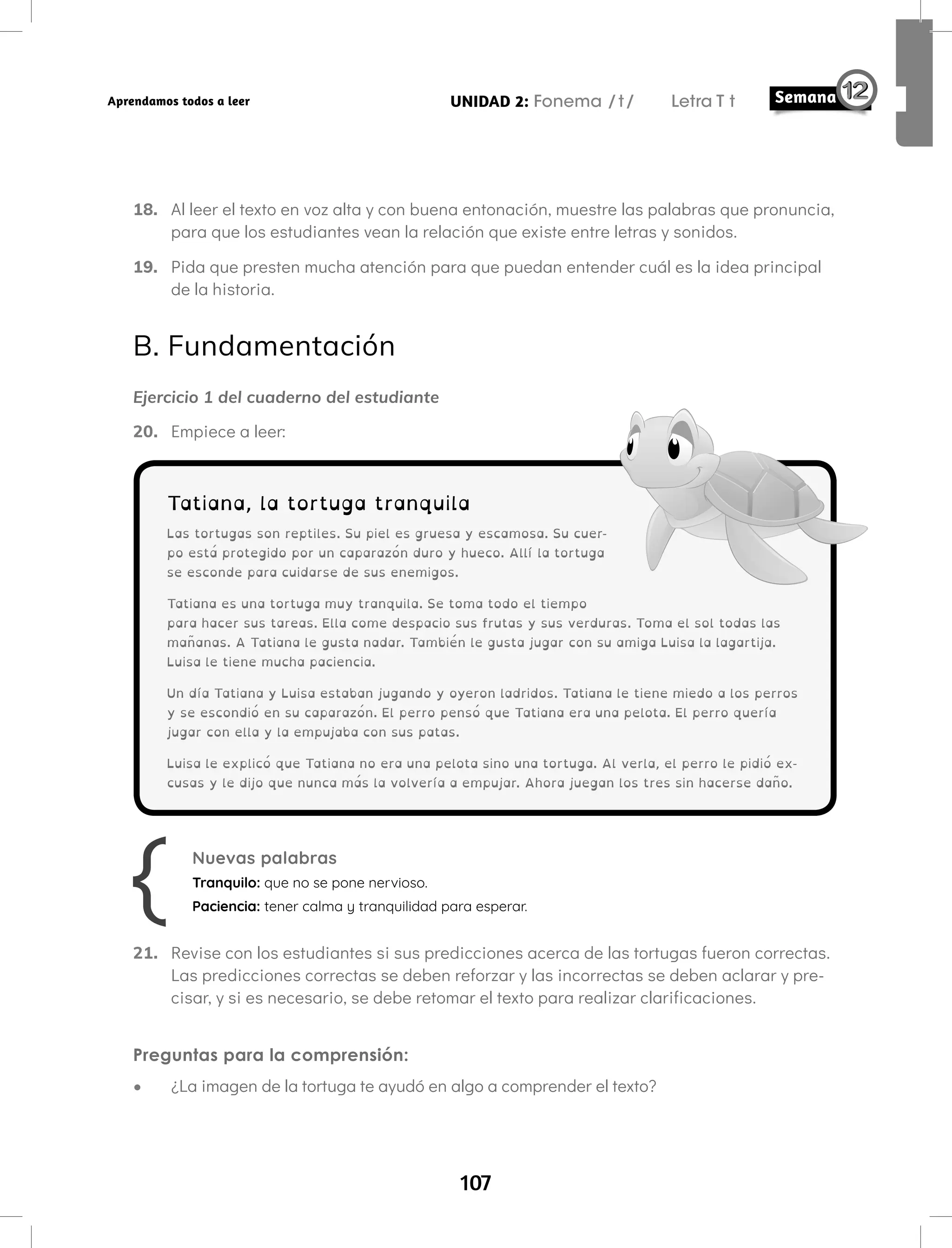 107
UNIDAD 2: Fonema /t/ Letra T t
Aprendamos todos a leer
18. Al leer el texto en voz alta y con buena entonación, muestre las palabras que pronuncia,
para que los estudiantes vean la relación que existe entre letras y sonidos.
19. Pida que presten mucha atención para que puedan entender cuál es la idea principal
de la historia.
B. Fundamentación
Ejercicio 1 del cuaderno del estudiante
20. Empiece a leer:
Tatiana, la tortuga tranquila
Las tortugas son reptiles. Su piel es gruesa y escamosa. Su cuer-
po está protegido por un caparazón duro y hueco. Allí la tortuga
se esconde para cuidarse de sus enemigos.
Tatiana es una tortuga muy tranquila. Se toma todo el tiempo
para hacer sus tareas. Ella come despacio sus frutas y sus verduras. Toma el sol todas las
mañanas. A Tatiana le gusta nadar. También le gusta jugar con su amiga Luisa la lagartija.
Luisa le tiene mucha paciencia.
Un día Tatiana y Luisa estaban jugando y oyeron ladridos. Tatiana le tiene miedo a los perros
y se escondió en su caparazón. El perro pensó que Tatiana era una pelota. El perro quería
jugar con ella y la empujaba con sus patas.
Luisa le explicó que Tatiana no era una pelota sino una tortuga. Al verla, el perro le pidió ex-
cusas y le dijo que nunca más la volvería a empujar. Ahora juegan los tres sin hacerse daño.
Nuevas palabras
Tranquilo: que no se pone nervioso.
Paciencia: tener calma y tranquilidad para esperar.
21. Revise con los estudiantes si sus predicciones acerca de las tortugas fueron correctas.
Las predicciones correctas se deben reforzar y las incorrectas se deben aclarar y pre-
cisar, y si es necesario, se debe retomar el texto para realizar clarificaciones.
Preguntas para la comprensión:
• ¿La imagen de la tortuga te ayudó en algo a comprender el texto?
 