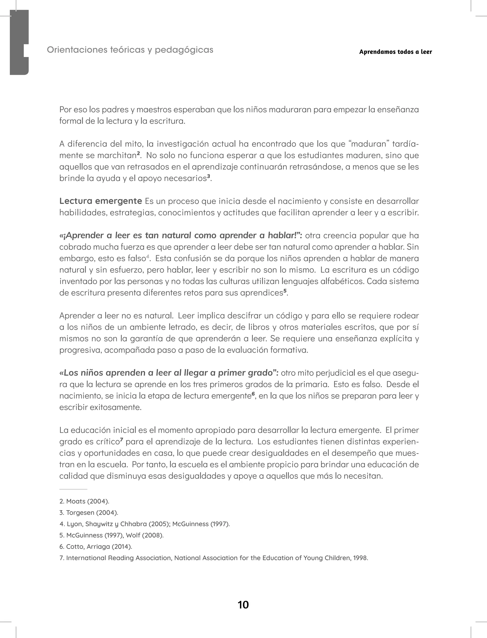 10
Orientaciones teóricas y pedagógicas Aprendamos todos a leer
Por eso los padres y maestros esperaban que los niños maduraran para empezar la enseñanza
formal de la lectura y la escritura.
A diferencia del mito, la investigación actual ha encontrado que los que “maduran” tardía-
mente se marchitan2
. No solo no funciona esperar a que los estudiantes maduren, sino que
aquellos que van retrasados en el aprendizaje continuarán retrasándose, a menos que se les
brinde la ayuda y el apoyo necesarios3
.
Lectura emergente Es un proceso que inicia desde el nacimiento y consiste en desarrollar
habilidades, estrategias, conocimientos y actitudes que facilitan aprender a leer y a escribir.
«¡Aprender a leer es tan natural como aprender a hablar!”: otra creencia popular que ha
cobrado mucha fuerza es que aprender a leer debe ser tan natural como aprender a hablar. Sin
embargo, esto es falso4
. Esta confusión se da porque los niños aprenden a hablar de manera
natural y sin esfuerzo, pero hablar, leer y escribir no son lo mismo. La escritura es un código
inventado por las personas y no todas las culturas utilizan lenguajes alfabéticos. Cada sistema
de escritura presenta diferentes retos para sus aprendices5
.
Aprender a leer no es natural. Leer implica descifrar un código y para ello se requiere rodear
a los niños de un ambiente letrado, es decir, de libros y otros materiales escritos, que por sí
mismos no son la garantía de que aprenderán a leer. Se requiere una enseñanza explícita y
progresiva, acompañada paso a paso de la evaluación formativa.
«Los niños aprenden a leer al llegar a primer grado”: otro mito perjudicial es el que asegu-
ra que la lectura se aprende en los tres primeros grados de la primaria. Esto es falso. Desde el
nacimiento, se inicia la etapa de lectura emergente6
, en la que los niños se preparan para leer y
escribir exitosamente.
La educación inicial es el momento apropiado para desarrollar la lectura emergente. El primer
grado es crítico7
para el aprendizaje de la lectura. Los estudiantes tienen distintas experien-
cias y oportunidades en casa, lo que puede crear desigualdades en el desempeño que mues-
tran en la escuela. Por tanto, la escuela es el ambiente propicio para brindar una educación de
calidad que disminuya esas desigualdades y apoye a aquellos que más lo necesitan.
2. Moats (2004).
3. Torgesen (2004).
4. Lyon, Shaywitz y Chhabra (2005); McGuinness (1997).
5. McGuinness (1997), Wolf (2008).
6. Cotto, Arriaga (2014).
7. International Reading Association, National Association for the Education of Young Children, 1998.
 