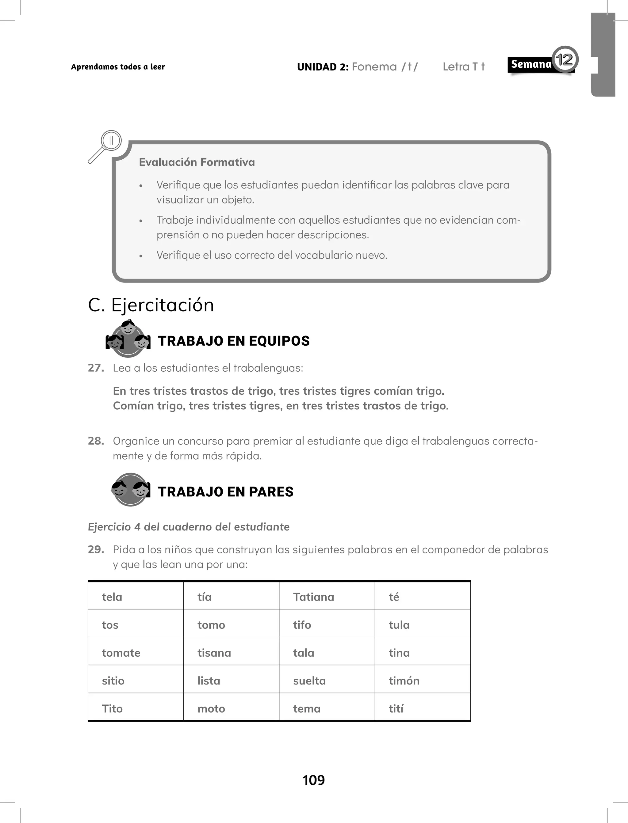 109
UNIDAD 2: Fonema /t/ Letra T t
Aprendamos todos a leer
Evaluación Formativa
• Verifique que los estudiantes puedan identificar las palabras clave para
visualizar un objeto.
• Trabaje individualmente con aquellos estudiantes que no evidencian com-
prensión o no pueden hacer descripciones.
• Verifique el uso correcto del vocabulario nuevo.
C. Ejercitación
TRABAJO EN EQUIPOS
27. Lea a los estudiantes el trabalenguas:
En tres tristes trastos de trigo, tres tristes tigres comían trigo.
Comían trigo, tres tristes tigres, en tres tristes trastos de trigo.
28. Organice un concurso para premiar al estudiante que diga el trabalenguas correcta-
mente y de forma más rápida.
TRABAJO EN PARES
Ejercicio 4 del cuaderno del estudiante
29. Pida a los niños que construyan las siguientes palabras en el componedor de palabras
y que las lean una por una:
tela tía Tatiana té
tos tomo tifo tula
tomate tisana tala tina
sitio lista suelta timón
Tito moto tema tití
 