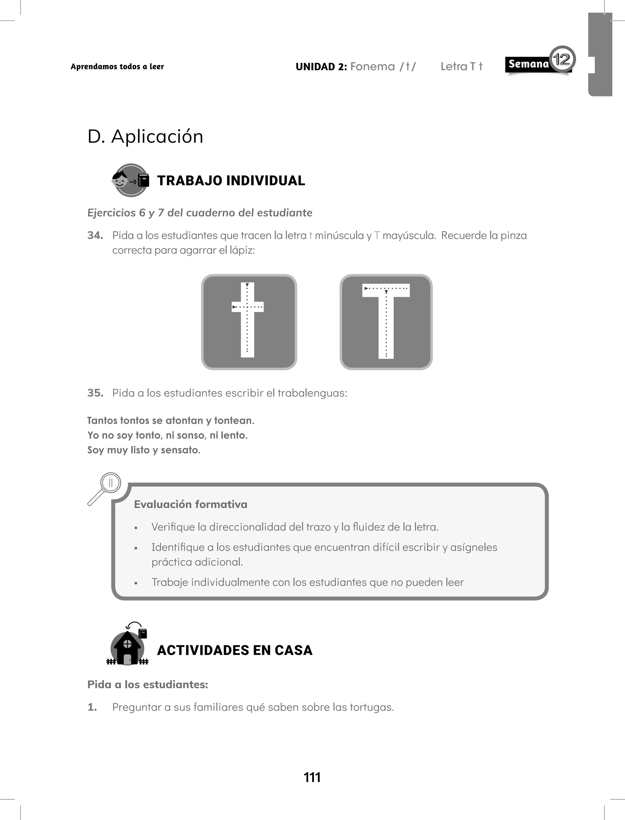 111
UNIDAD 2: Fonema /t/ Letra T t
Aprendamos todos a leer
D. Aplicación
TRABAJO INDIVIDUAL
Ejercicios 6 y 7 del cuaderno del estudiante
34. Pida a los estudiantes que tracen la letra t minúscula y T mayúscula. Recuerde la pinza
correcta para agarrar el lápiz:
t T
35. Pida a los estudiantes escribir el trabalenguas:
Tantos tontos se atontan y tontean.
Yo no soy tonto, ni sonso, ni lento.
Soy muy listo y sensato.
Evaluación formativa
• Verifique la direccionalidad del trazo y la fluidez de la letra.
• Identifique a los estudiantes que encuentran difícil escribir y asígneles
práctica adicional.
• Trabaje individualmente con los estudiantes que no pueden leer
ACTIVIDADES EN CASA
Pida a los estudiantes:
1. Preguntar a sus familiares qué saben sobre las tortugas.
 