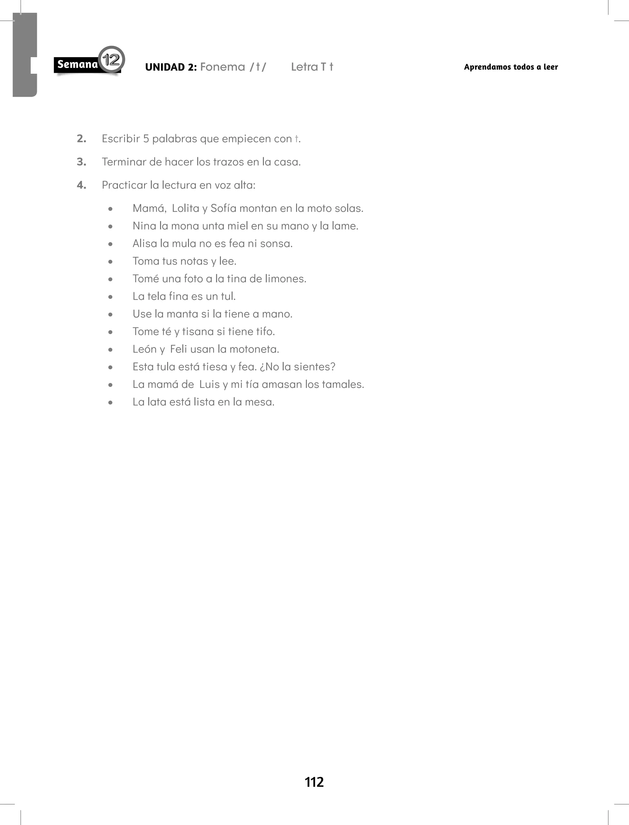112
UNIDAD 2: Fonema /t/ Letra T t Aprendamos todos a leer
2. Escribir 5 palabras que empiecen con t.
3. Terminar de hacer los trazos en la casa.
4. Practicar la lectura en voz alta:
• Mamá, Lolita y Sofía montan en la moto solas.
• Nina la mona unta miel en su mano y la lame.
• Alisa la mula no es fea ni sonsa.
• Toma tus notas y lee.
• Tomé una foto a la tina de limones.
• La tela fina es un tul.
• Use la manta si la tiene a mano.
• Tome té y tisana si tiene tifo.
• León y Feli usan la motoneta.
• Esta tula está tiesa y fea. ¿No la sientes?
• La mamá de Luis y mi tía amasan los tamales.
• La lata está lista en la mesa.
 