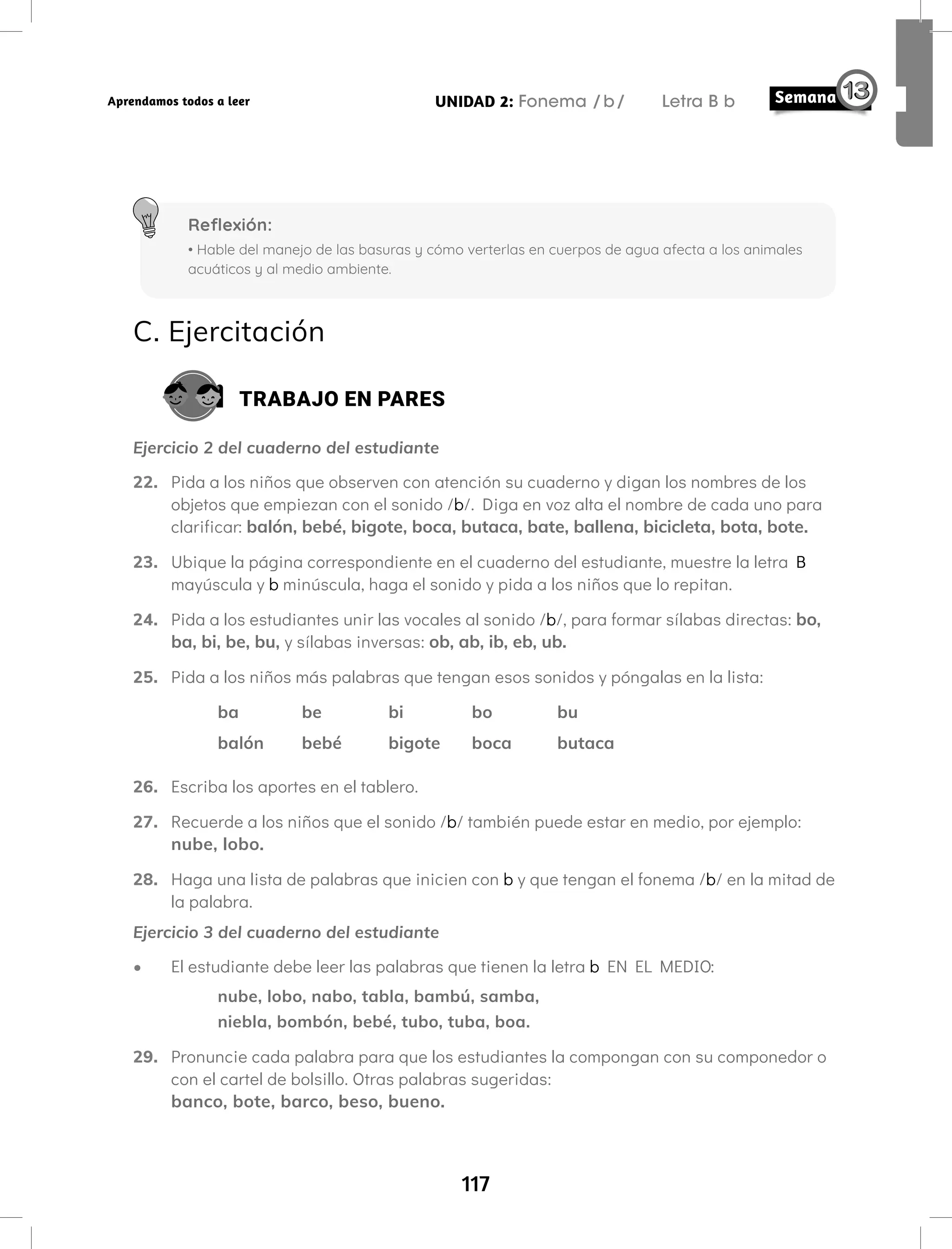 117
UNIDAD 2: Fonema /b/ Letra B b
Aprendamos todos a leer
C. Ejercitación
TRABAJO EN PARES
Ejercicio 2 del cuaderno del estudiante
22. Pida a los niños que observen con atención su cuaderno y digan los nombres de los
objetos que empiezan con el sonido /b/. Diga en voz alta el nombre de cada uno para
clarificar: balón, bebé, bigote, boca, butaca, bate, ballena, bicicleta, bota, bote.
23. Ubique la página correspondiente en el cuaderno del estudiante, muestre la letra B
mayúscula y b minúscula, haga el sonido y pida a los niños que lo repitan.
24. Pida a los estudiantes unir las vocales al sonido /b/, para formar sílabas directas: bo,
ba, bi, be, bu, y sílabas inversas: ob, ab, ib, eb, ub.
25. Pida a los niños más palabras que tengan esos sonidos y póngalas en la lista:
ba be bi bo bu
balón bebé bigote boca butaca
26. Escriba los aportes en el tablero.
27. Recuerde a los niños que el sonido /b/ también puede estar en medio, por ejemplo:
nube, lobo.
28. Haga una lista de palabras que inicien con b y que tengan el fonema /b/ en la mitad de
la palabra.
Ejercicio 3 del cuaderno del estudiante
• El estudiante debe leer las palabras que tienen la letra b EN EL MEDIO:
nube, lobo, nabo, tabla, bambú, samba,
niebla, bombón, bebé, tubo, tuba, boa.
29. Pronuncie cada palabra para que los estudiantes la compongan con su componedor o
con el cartel de bolsillo. Otras palabras sugeridas:
banco, bote, barco, beso, bueno.
Reflexión:
• Hable del manejo de las basuras y cómo verterlas en cuerpos de agua afecta a los animales
acuáticos y al medio ambiente.
 