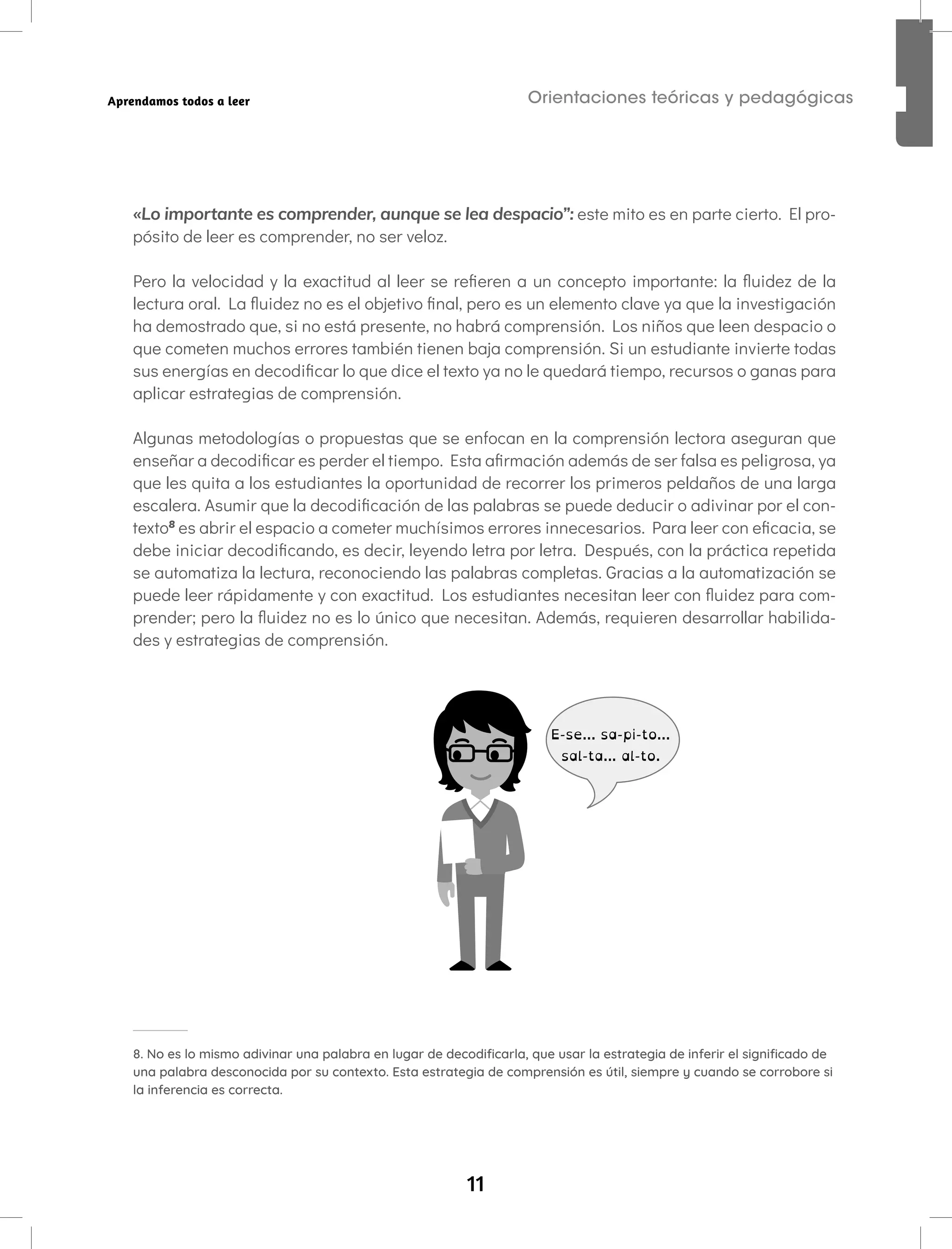 11
Orientaciones teóricas y pedagógicas
Aprendamos todos a leer
«Lo importante es comprender, aunque se lea despacio”: este mito es en parte cierto. El pro-
pósito de leer es comprender, no ser veloz.
Pero la velocidad y la exactitud al leer se refieren a un concepto importante: la fluidez de la
lectura oral. La fluidez no es el objetivo final, pero es un elemento clave ya que la investigación
ha demostrado que, si no está presente, no habrá comprensión. Los niños que leen despacio o
que cometen muchos errores también tienen baja comprensión. Si un estudiante invierte todas
sus energías en decodificar lo que dice el texto ya no le quedará tiempo, recursos o ganas para
aplicar estrategias de comprensión.
Algunas metodologías o propuestas que se enfocan en la comprensión lectora aseguran que
enseñar a decodificar es perder el tiempo. Esta afirmación además de ser falsa es peligrosa, ya
que les quita a los estudiantes la oportunidad de recorrer los primeros peldaños de una larga
escalera. Asumir que la decodificación de las palabras se puede deducir o adivinar por el con-
texto8
es abrir el espacio a cometer muchísimos errores innecesarios. Para leer con eficacia, se
debe iniciar decodificando, es decir, leyendo letra por letra. Después, con la práctica repetida
se automatiza la lectura, reconociendo las palabras completas. Gracias a la automatización se
puede leer rápidamente y con exactitud. Los estudiantes necesitan leer con fluidez para com-
prender; pero la fluidez no es lo único que necesitan. Además, requieren desarrollar habilida-
des y estrategias de comprensión.
E-se... sa-pi-to...
sal-ta... al-to.
8. No es lo mismo adivinar una palabra en lugar de decodificarla, que usar la estrategia de inferir el significado de
una palabra desconocida por su contexto. Esta estrategia de comprensión es útil, siempre y cuando se corrobore si
la inferencia es correcta.
 