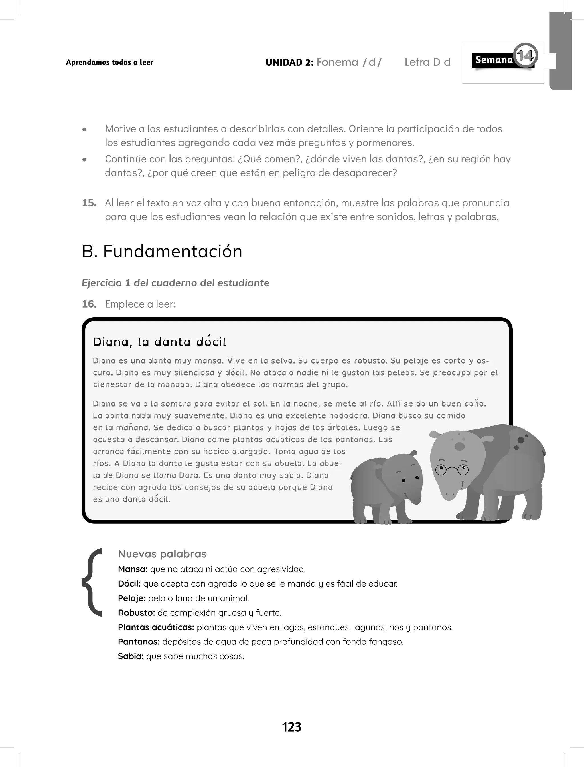 123
UNIDAD 2: Fonema /d/ Letra D d
Aprendamos todos a leer
• Motive a los estudiantes a describirlas con detalles. Oriente la participación de todos
los estudiantes agregando cada vez más preguntas y pormenores.
• Continúe con las preguntas: ¿Qué comen?, ¿dónde viven las dantas?, ¿en su región hay
dantas?, ¿por qué creen que están en peligro de desaparecer?
15. Al leer el texto en voz alta y con buena entonación, muestre las palabras que pronuncia
para que los estudiantes vean la relación que existe entre sonidos, letras y palabras.
B. Fundamentación
Ejercicio 1 del cuaderno del estudiante
16. Empiece a leer:
Diana, la danta dócil
Diana es una danta muy mansa. Vive en la selva. Su cuerpo es robusto. Su pelaje es corto y os-
curo. Diana es muy silenciosa y dócil. No ataca a nadie ni le gustan las peleas. Se preocupa por el
bienestar de la manada. Diana obedece las normas del grupo.
Diana se va a la sombra para evitar el sol. En la noche, se mete al río. Allí se da un buen baño.
La danta nada muy suavemente. Diana es una excelente nadadora. Diana busca su comida
en la mañana. Se dedica a buscar plantas y hojas de los árboles. Luego se
acuesta a descansar. Diana come plantas acuáticas de los pantanos. Las
arranca fácilmente con su hocico alargado. Toma agua de los
ríos. A Diana la danta le gusta estar con su abuela. La abue-
la de Diana se llama Dora. Es una danta muy sabia. Diana
recibe con agrado los consejos de su abuela porque Diana
es una danta dócil.
Nuevas palabras
Mansa: que no ataca ni actúa con agresividad.
Dócil: que acepta con agrado lo que se le manda y es fácil de educar.
Pelaje: pelo o lana de un animal.
Robusto: de complexión gruesa y fuerte.
Plantas acuáticas: plantas que viven en lagos, estanques, lagunas, ríos y pantanos.
Pantanos: depósitos de agua de poca profundidad con fondo fangoso.
Sabia: que sabe muchas cosas.
 