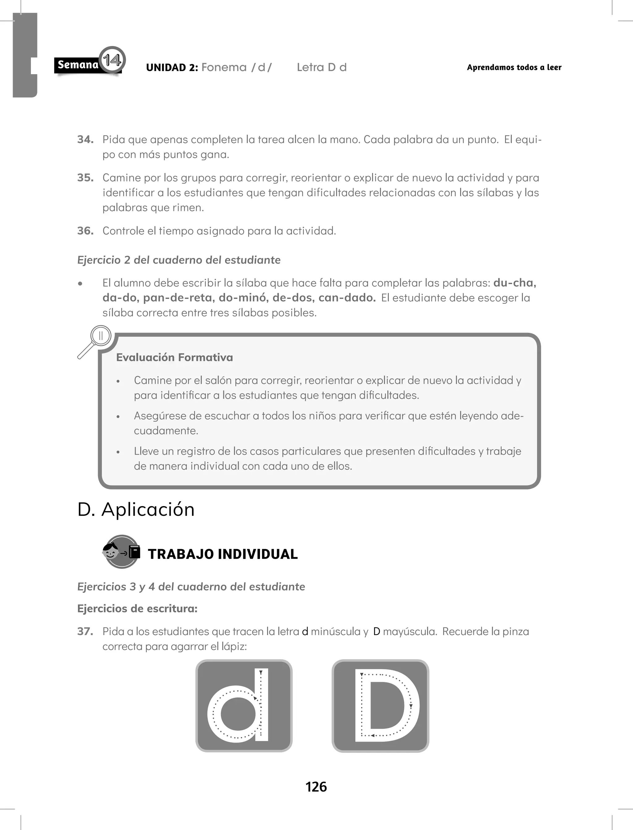 126
UNIDAD 2: Fonema /d/ Letra D d Aprendamos todos a leer
34. Pida que apenas completen la tarea alcen la mano. Cada palabra da un punto. El equi-
po con más puntos gana.
35. Camine por los grupos para corregir, reorientar o explicar de nuevo la actividad y para
identificar a los estudiantes que tengan dificultades relacionadas con las sílabas y las
palabras que rimen.
36. Controle el tiempo asignado para la actividad.
Ejercicio 2 del cuaderno del estudiante
• El alumno debe escribir la sílaba que hace falta para completar las palabras: du-cha,
da-do, pan-de-reta, do-minó, de-dos, can-dado. El estudiante debe escoger la
sílaba correcta entre tres sílabas posibles.
Evaluación Formativa
• Camine por el salón para corregir, reorientar o explicar de nuevo la actividad y
para identificar a los estudiantes que tengan dificultades.
• Asegúrese de escuchar a todos los niños para verificar que estén leyendo ade-
cuadamente.
• Lleve un registro de los casos particulares que presenten dificultades y trabaje
de manera individual con cada uno de ellos.
D. Aplicación
TRABAJO INDIVIDUAL
Ejercicios 3 y 4 del cuaderno del estudiante
Ejercicios de escritura:
37. Pida a los estudiantes que tracen la letra d minúscula y D mayúscula. Recuerde la pinza
correcta para agarrar el lápiz:
d D
 