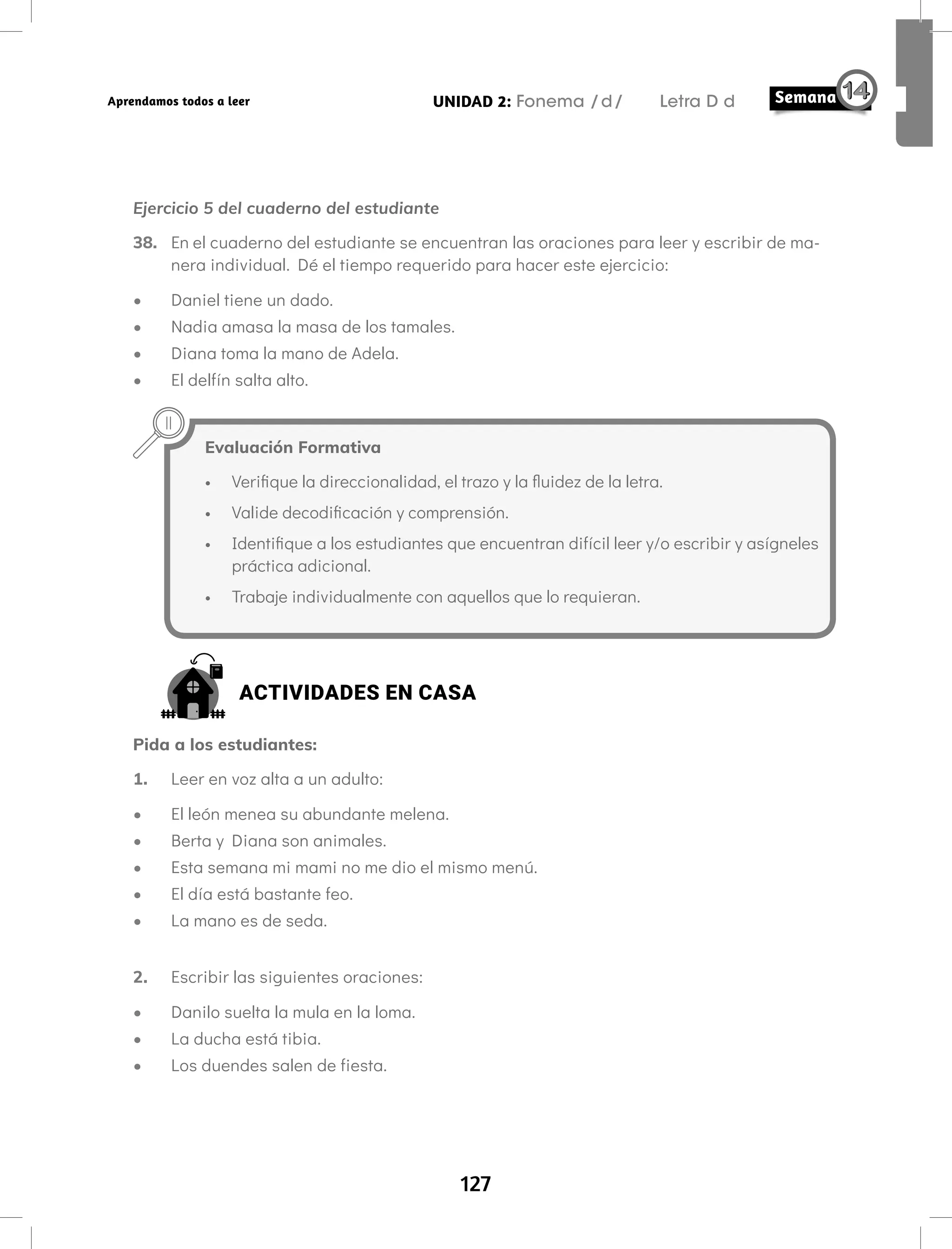 127
UNIDAD 2: Fonema /d/ Letra D d
Aprendamos todos a leer
Ejercicio 5 del cuaderno del estudiante
38. En el cuaderno del estudiante se encuentran las oraciones para leer y escribir de ma-
nera individual. Dé el tiempo requerido para hacer este ejercicio:
• Daniel tiene un dado.
• Nadia amasa la masa de los tamales.
• Diana toma la mano de Adela.
• El delfín salta alto.
Evaluación Formativa
• Verifique la direccionalidad, el trazo y la fluidez de la letra.
• Valide decodificación y comprensión.
• Identifique a los estudiantes que encuentran difícil leer y/o escribir y asígneles
práctica adicional.
• Trabaje individualmente con aquellos que lo requieran.
ACTIVIDADES EN CASA
Pida a los estudiantes:
1. Leer en voz alta a un adulto:
• El león menea su abundante melena.
• Berta y Diana son animales.
• Esta semana mi mami no me dio el mismo menú.
• El día está bastante feo.
• La mano es de seda.
2. Escribir las siguientes oraciones:
• Danilo suelta la mula en la loma.
• La ducha está tibia.
• Los duendes salen de fiesta.
 