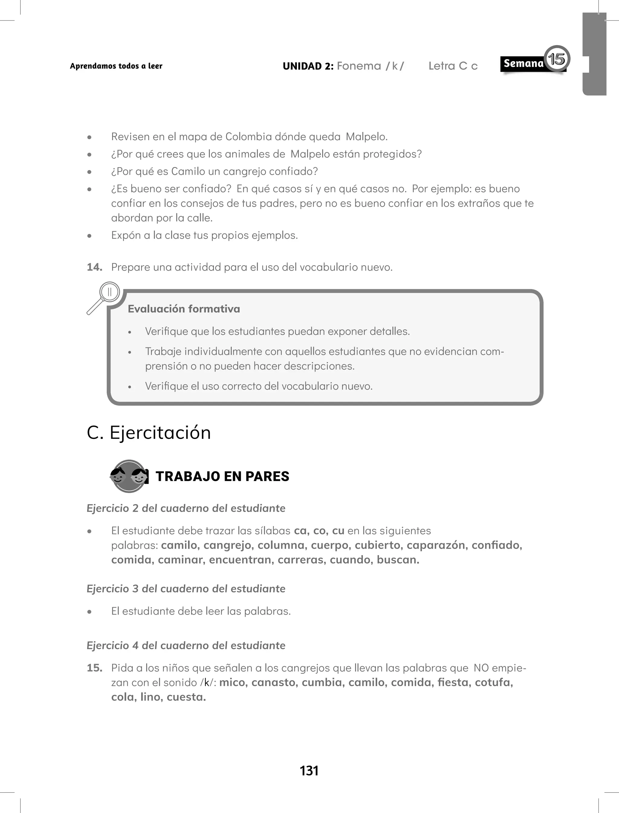 131
UNIDAD 2: Fonema /k/ Letra C c
Aprendamos todos a leer
• Revisen en el mapa de Colombia dónde queda Malpelo.
• ¿Por qué crees que los animales de Malpelo están protegidos?
• ¿Por qué es Camilo un cangrejo confiado?
• ¿Es bueno ser confiado? En qué casos sí y en qué casos no. Por ejemplo: es bueno
confiar en los consejos de tus padres, pero no es bueno confiar en los extraños que te
abordan por la calle.
• Expón a la clase tus propios ejemplos.
14. Prepare una actividad para el uso del vocabulario nuevo.
Evaluación formativa
• Verifique que los estudiantes puedan exponer detalles.
• Trabaje individualmente con aquellos estudiantes que no evidencian com-
prensión o no pueden hacer descripciones.
• Verifique el uso correcto del vocabulario nuevo.
C. Ejercitación
TRABAJO EN PARES
Ejercicio 2 del cuaderno del estudiante
• El estudiante debe trazar las sílabas ca, co, cu en las siguientes
palabras: camilo, cangrejo, columna, cuerpo, cubierto, caparazón, confiado,
comida, caminar, encuentran, carreras, cuando, buscan.
Ejercicio 3 del cuaderno del estudiante
• El estudiante debe leer las palabras.
Ejercicio 4 del cuaderno del estudiante
15. Pida a los niños que señalen a los cangrejos que llevan las palabras que NO empie-
zan con el sonido /k/: mico, canasto, cumbia, camilo, comida, fiesta, cotufa,
cola, lino, cuesta.
 