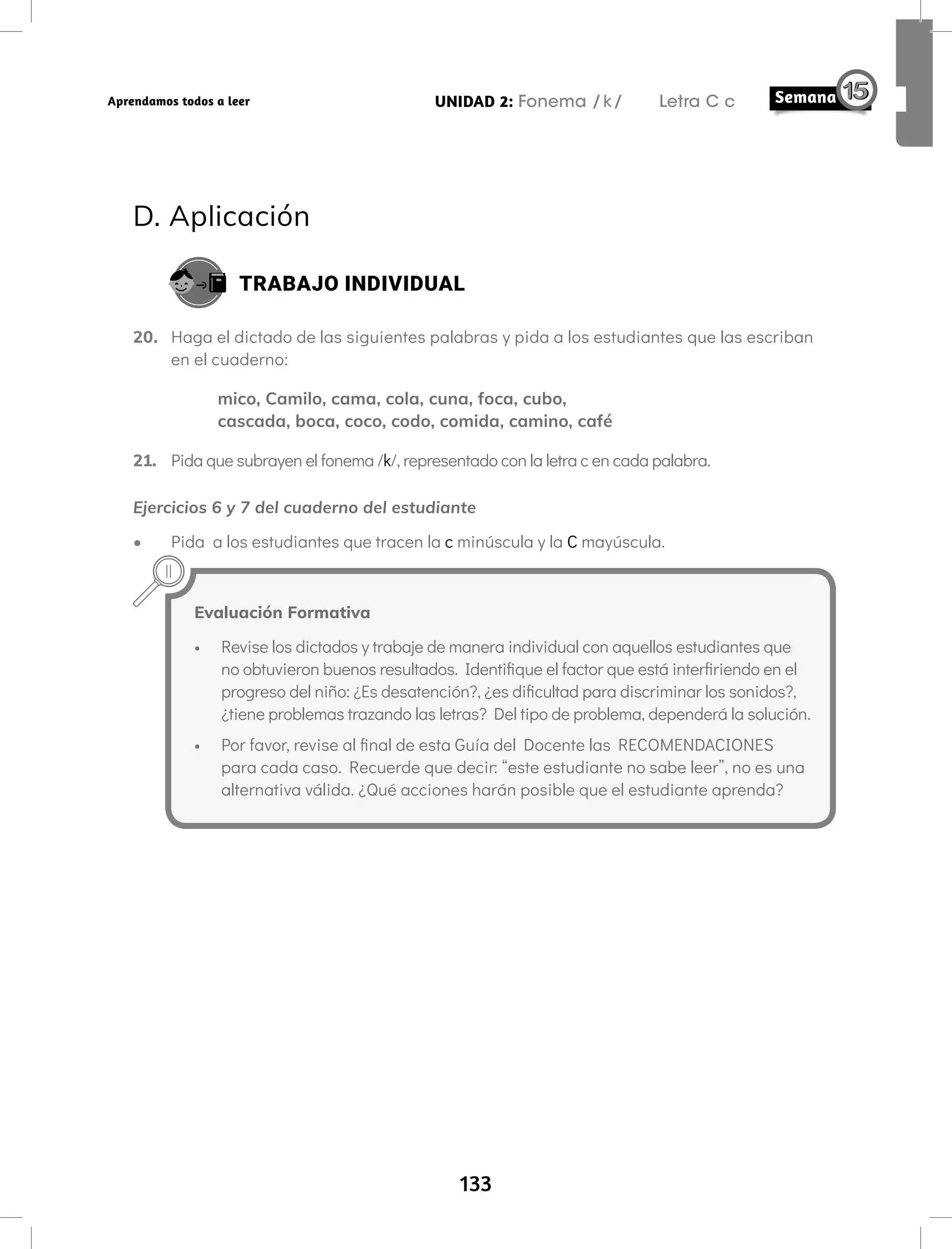 133
UNIDAD 2: Fonema /k/ Letra C c
Aprendamos todos a leer
D. Aplicación
TRABAJO INDIVIDUAL
20. Haga el dictado de las siguientes palabras y pida a los estudiantes que las escriban
en el cuaderno:
mico, Camilo, cama, cola, cuna, foca, cubo,
cascada, boca, coco, codo, comida, camino, café
21. Pida que subrayen el fonema /k/, representado con la letra c en cada palabra.
Ejercicios 6 y 7 del cuaderno del estudiante
• Pida a los estudiantes que tracen la c minúscula y la C mayúscula.
Evaluación Formativa
• Revise los dictados y trabaje de manera individual con aquellos estudiantes que
no obtuvieron buenos resultados. Identifique el factor que está interfiriendo en el
progreso del niño: ¿Es desatención?, ¿es dificultad para discriminar los sonidos?,
¿tiene problemas trazando las letras? Del tipo de problema, dependerá la solución.
• Por favor, revise al final de esta Guía del Docente las RECOMENDACIONES
para cada caso. Recuerde que decir: “este estudiante no sabe leer”, no es una
alternativa válida. ¿Qué acciones harán posible que el estudiante aprenda?
 