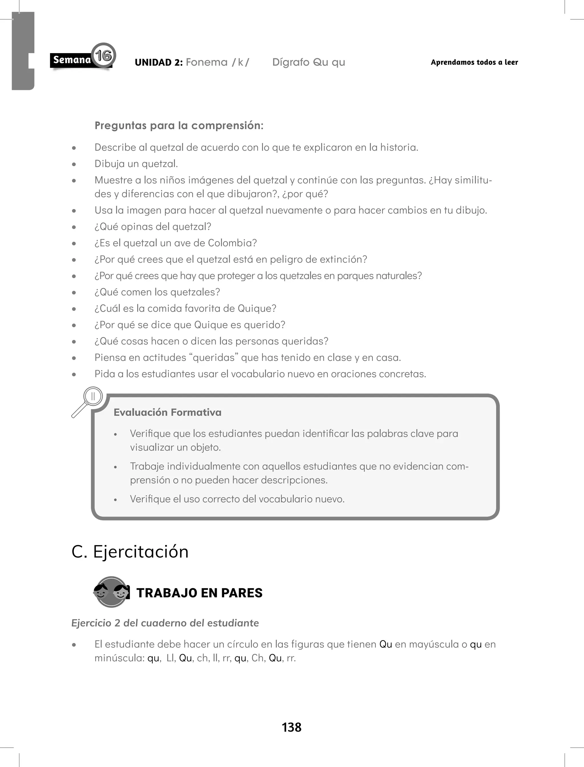 138
UNIDAD 2: Fonema /k/ Dígrafo Qu qu Aprendamos todos a leer
Preguntas para la comprensión:
• Describe al quetzal de acuerdo con lo que te explicaron en la historia.
• Dibuja un quetzal.
• Muestre a los niños imágenes del quetzal y continúe con las preguntas. ¿Hay similitu-
des y diferencias con el que dibujaron?, ¿por qué?
• Usa la imagen para hacer al quetzal nuevamente o para hacer cambios en tu dibujo.
• ¿Qué opinas del quetzal?
• ¿Es el quetzal un ave de Colombia?
• ¿Por qué crees que el quetzal está en peligro de extinción?
• ¿Por qué crees que hay que proteger a los quetzales en parques naturales?
• ¿Qué comen los quetzales?
• ¿Cuál es la comida favorita de Quique?
• ¿Por qué se dice que Quique es querido?
• ¿Qué cosas hacen o dicen las personas queridas?
• Piensa en actitudes “queridas” que has tenido en clase y en casa.
• Pida a los estudiantes usar el vocabulario nuevo en oraciones concretas.
Evaluación Formativa
• Verifique que los estudiantes puedan identificar las palabras clave para
visualizar un objeto.
• Trabaje individualmente con aquellos estudiantes que no evidencian com-
prensión o no pueden hacer descripciones.
• Verifique el uso correcto del vocabulario nuevo.
C. Ejercitación
TRABAJO EN PARES
Ejercicio 2 del cuaderno del estudiante
• El estudiante debe hacer un círculo en las figuras que tienen Qu en mayúscula o qu en
minúscula: qu, Ll, Qu, ch, ll, rr, qu, Ch, Qu, rr.
 