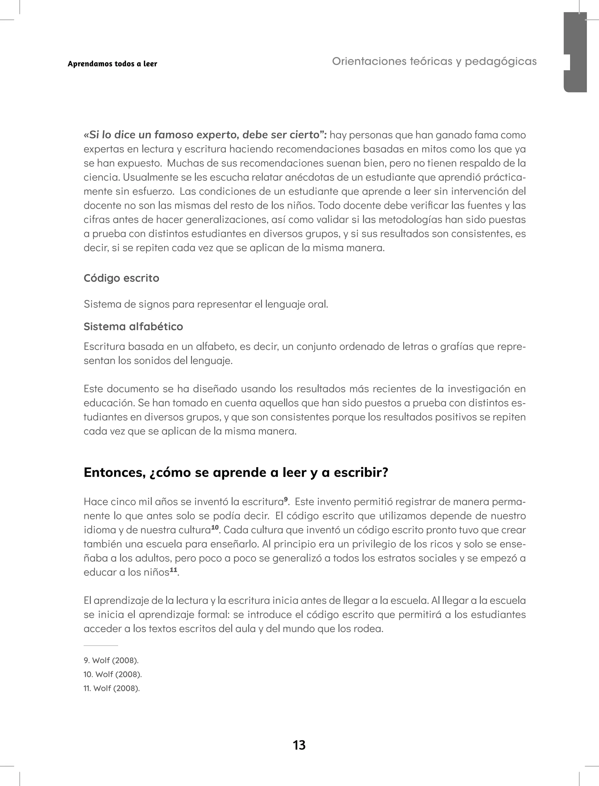 13
Orientaciones teóricas y pedagógicas
Aprendamos todos a leer
«Si lo dice un famoso experto, debe ser cierto”: hay personas que han ganado fama como
expertas en lectura y escritura haciendo recomendaciones basadas en mitos como los que ya
se han expuesto. Muchas de sus recomendaciones suenan bien, pero no tienen respaldo de la
ciencia. Usualmente se les escucha relatar anécdotas de un estudiante que aprendió práctica-
mente sin esfuerzo. Las condiciones de un estudiante que aprende a leer sin intervención del
docente no son las mismas del resto de los niños. Todo docente debe verificar las fuentes y las
cifras antes de hacer generalizaciones, así como validar si las metodologías han sido puestas
a prueba con distintos estudiantes en diversos grupos, y si sus resultados son consistentes, es
decir, si se repiten cada vez que se aplican de la misma manera.
Código escrito
Sistema de signos para representar el lenguaje oral.
Sistema alfabético
Escritura basada en un alfabeto, es decir, un conjunto ordenado de letras o grafías que repre-
sentan los sonidos del lenguaje.
Este documento se ha diseñado usando los resultados más recientes de la investigación en
educación. Se han tomado en cuenta aquellos que han sido puestos a prueba con distintos es-
tudiantes en diversos grupos, y que son consistentes porque los resultados positivos se repiten
cada vez que se aplican de la misma manera.
Entonces, ¿cómo se aprende a leer y a escribir?
Hace cinco mil años se inventó la escritura9
. Este invento permitió registrar de manera perma-
nente lo que antes solo se podía decir. El código escrito que utilizamos depende de nuestro
idioma y de nuestra cultura10
. Cada cultura que inventó un código escrito pronto tuvo que crear
también una escuela para enseñarlo. Al principio era un privilegio de los ricos y solo se ense-
ñaba a los adultos, pero poco a poco se generalizó a todos los estratos sociales y se empezó a
educar a los niños11
.
El aprendizaje de la lectura y la escritura inicia antes de llegar a la escuela. Al llegar a la escuela
se inicia el aprendizaje formal: se introduce el código escrito que permitirá a los estudiantes
acceder a los textos escritos del aula y del mundo que los rodea.
9. Wolf (2008).
10. Wolf (2008).
11. Wolf (2008).
 