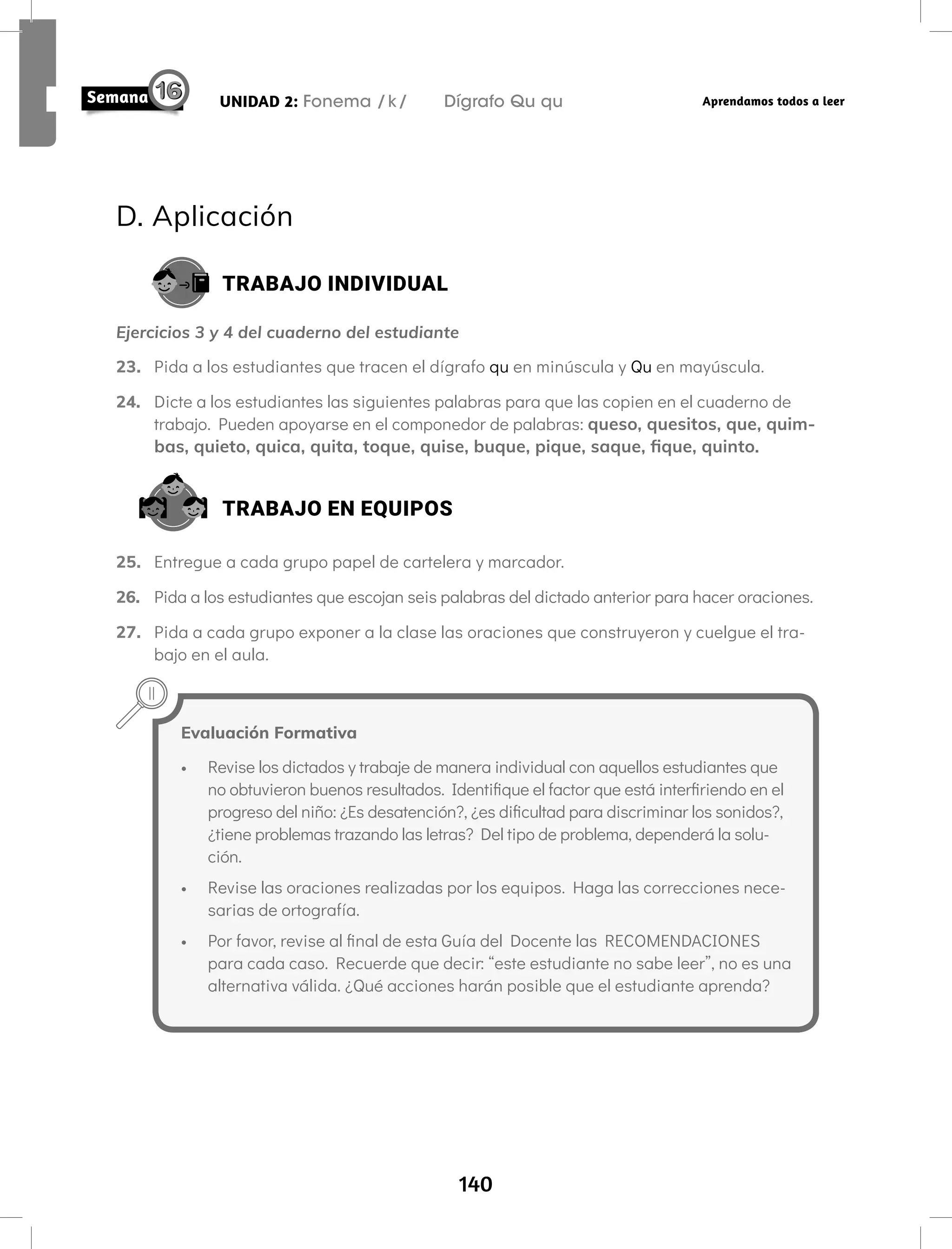 140
UNIDAD 2: Fonema /k/ Dígrafo Qu qu Aprendamos todos a leer
D. Aplicación
TRABAJO INDIVIDUAL
Ejercicios 3 y 4 del cuaderno del estudiante
23. Pida a los estudiantes que tracen el dígrafo qu en minúscula y Qu en mayúscula.
24. Dicte a los estudiantes las siguientes palabras para que las copien en el cuaderno de
trabajo. Pueden apoyarse en el componedor de palabras: queso, quesitos, que, quim-
bas, quieto, quica, quita, toque, quise, buque, pique, saque, fique, quinto.
TRABAJO EN EQUIPOS
25. Entregue a cada grupo papel de cartelera y marcador.
26. Pida a los estudiantes que escojan seis palabras del dictado anterior para hacer oraciones.
27. Pida a cada grupo exponer a la clase las oraciones que construyeron y cuelgue el tra-
bajo en el aula.
Evaluación Formativa
• Revise los dictados y trabaje de manera individual con aquellos estudiantes que
no obtuvieron buenos resultados. Identifique el factor que está interfiriendo en el
progreso del niño: ¿Es desatención?, ¿es dificultad para discriminar los sonidos?,
¿tiene problemas trazando las letras? Del tipo de problema, dependerá la solu-
ción.
• Revise las oraciones realizadas por los equipos. Haga las correcciones nece-
sarias de ortografía.
• Por favor, revise al final de esta Guía del Docente las RECOMENDACIONES
para cada caso. Recuerde que decir: “este estudiante no sabe leer”, no es una
alternativa válida. ¿Qué acciones harán posible que el estudiante aprenda?
 
